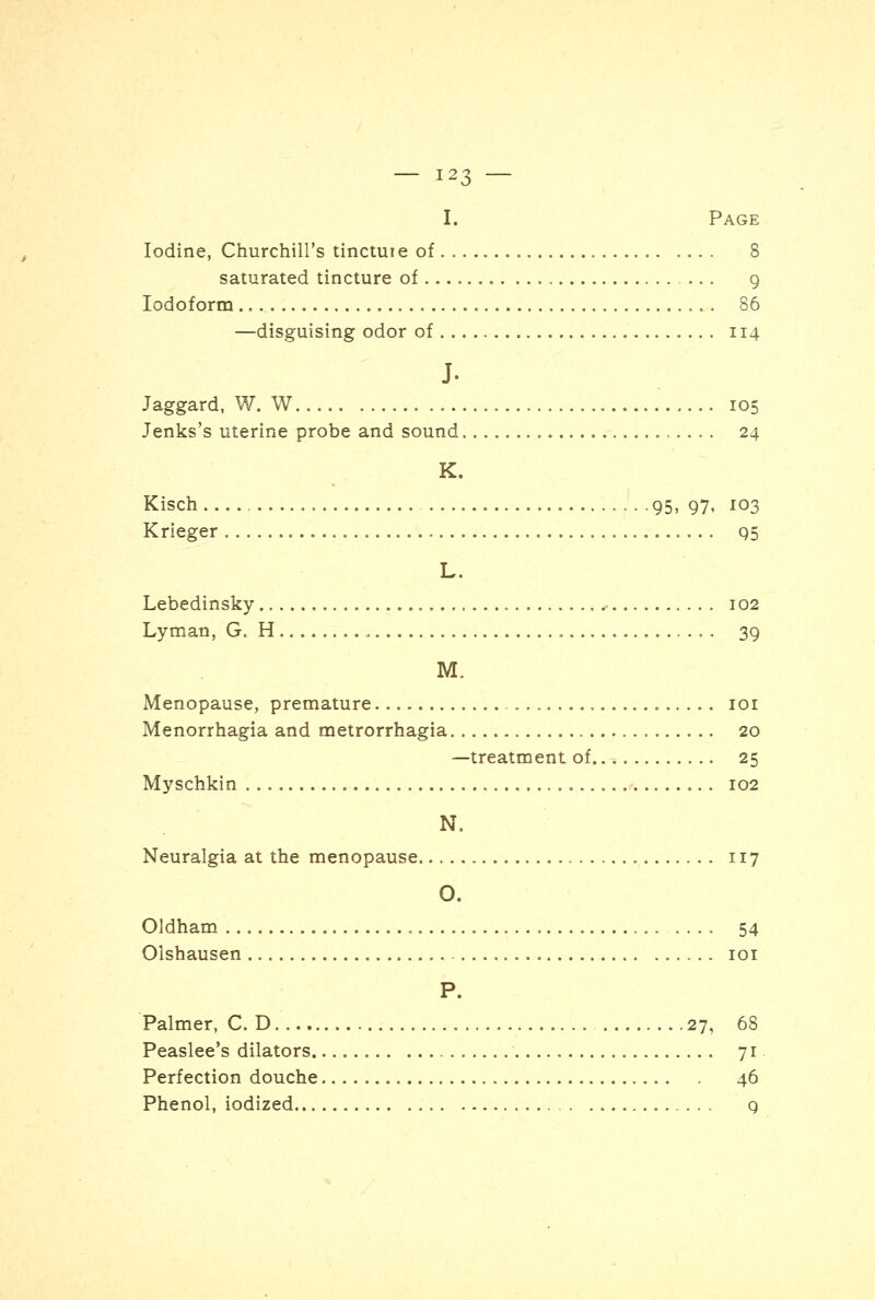 I. Page Iodine, Churchill's tinctute of 8 saturated tincture of 9 Iodoform 86 —disguising odor of 114 J. Jaggard, W. W 105 Jenks's uterine probe and sound 24 K. Kisch . 95, 97, 103 Krieger 95 L. Lebedinsky 102 Lyman, G. H 39 M. Menopause, premature ior Menorrhagia and metrorrhagia 20 —treatment of 25 Myschkin „ 102 N, Neuralgia at the menopause 117 O. Oldham 54 Olshausen 101 P. Palmer, CD 27, 68 Peaslee's dilators 71 Perfection douche 46 Phenol, iodized 9