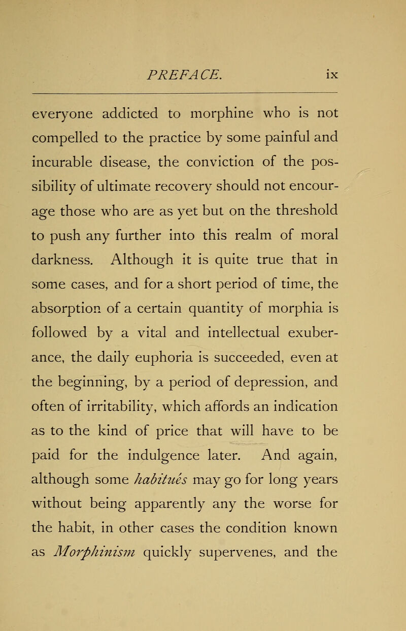 everyone addicted to morphine who is not compelled to the practice by some painful and incurable disease, the conviction of the pos- sibility of ultimate recovery should not encour- age those who are as yet but on the threshold to push any further into this realm of moral darkness. Although it is quite true that in some cases, and for a short period of time, the absorption of a certain quantity of morphia is followed by a vital and intellectual exuber- ance, the daily euphoria is succeeded, even at the beginning, by a period of depression, and often of irritability, which affords an indication as to the kind of price that will have to be paid for the indulgence later. And again, although some habitues m^ay go for long years without being apparently any the worse for the habit, in other cases the condition known as Morphinism quickly supervenes, and the