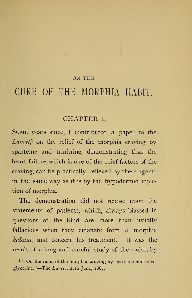 ON THE CURE OF THE MORPHIA HABIT. CHAPTER I. Some years since, I contributed a paper to the Lancet} on the relief of the morphia craving by sparteine and trinitrine, demonstrating that the heart failure, which is one of the chief factors of the craving, can be practically relieved by these agents in the same way as it is by the hypodermic injec- tion of morphia. The demonstration did not repose upon the statements of patients, which, always biassed in questions of the kind, are more than usually fallacious when they emanate from a morphia habitue, and concern his treatment. It was the result of a long and careful study of the pulse, by 1  On the relief of the morphia craving by sparteine and nitro- glycerine.—The Lancet, 27th June, 1887.