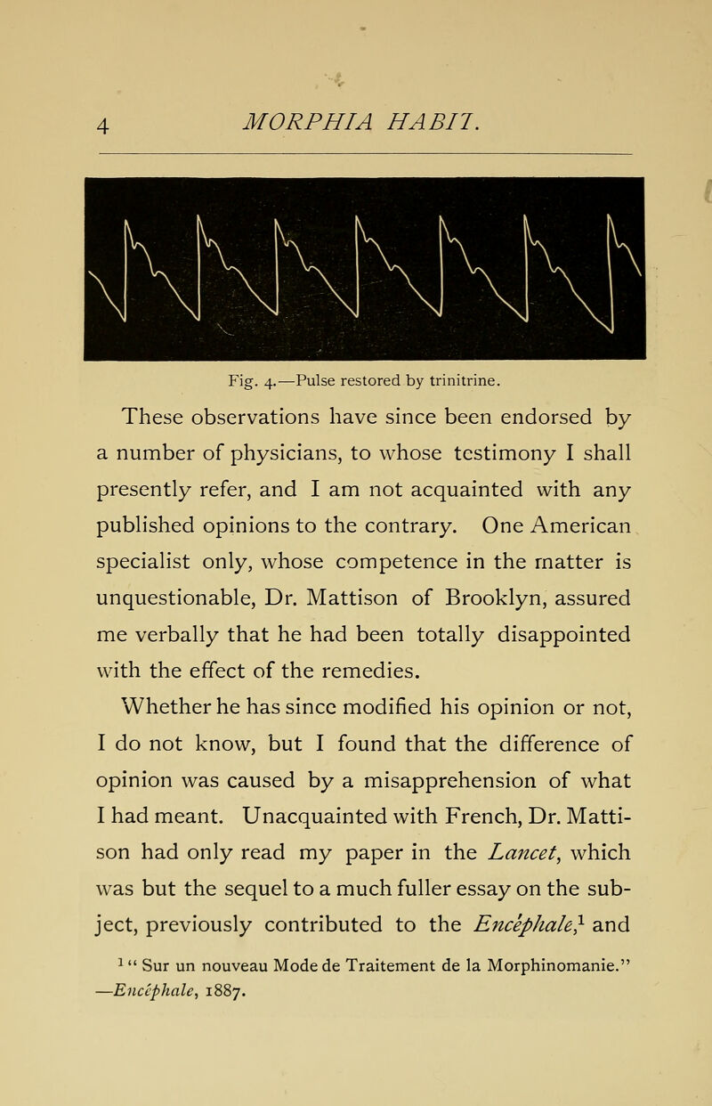 Fig. 4.—Pulse restored by trinitrine. These observations have since been endorsed by a number of physicians, to whose testimony I shall presently refer, and I am not acquainted with any published opinions to the contrary. One American specialist only, whose competence in the matter is unquestionable, Dr. Mattison of Brooklyn, assured me verbally that he had been totally disappointed with the effect of the remedies. Whether he has since modified his opinion or not, I do not know, but I found that the difference of opinion was caused by a misapprehension of what I had meant. Unacquainted with French, Dr. Matti- son had only read my paper in the Lancet, which was but the sequel to a much fuller essay on the sub- ject, previously contributed to the Encephale} and 1 Sur un nouveau Modede Traitement de la Morphinomanie. —Encephale^ 1887.