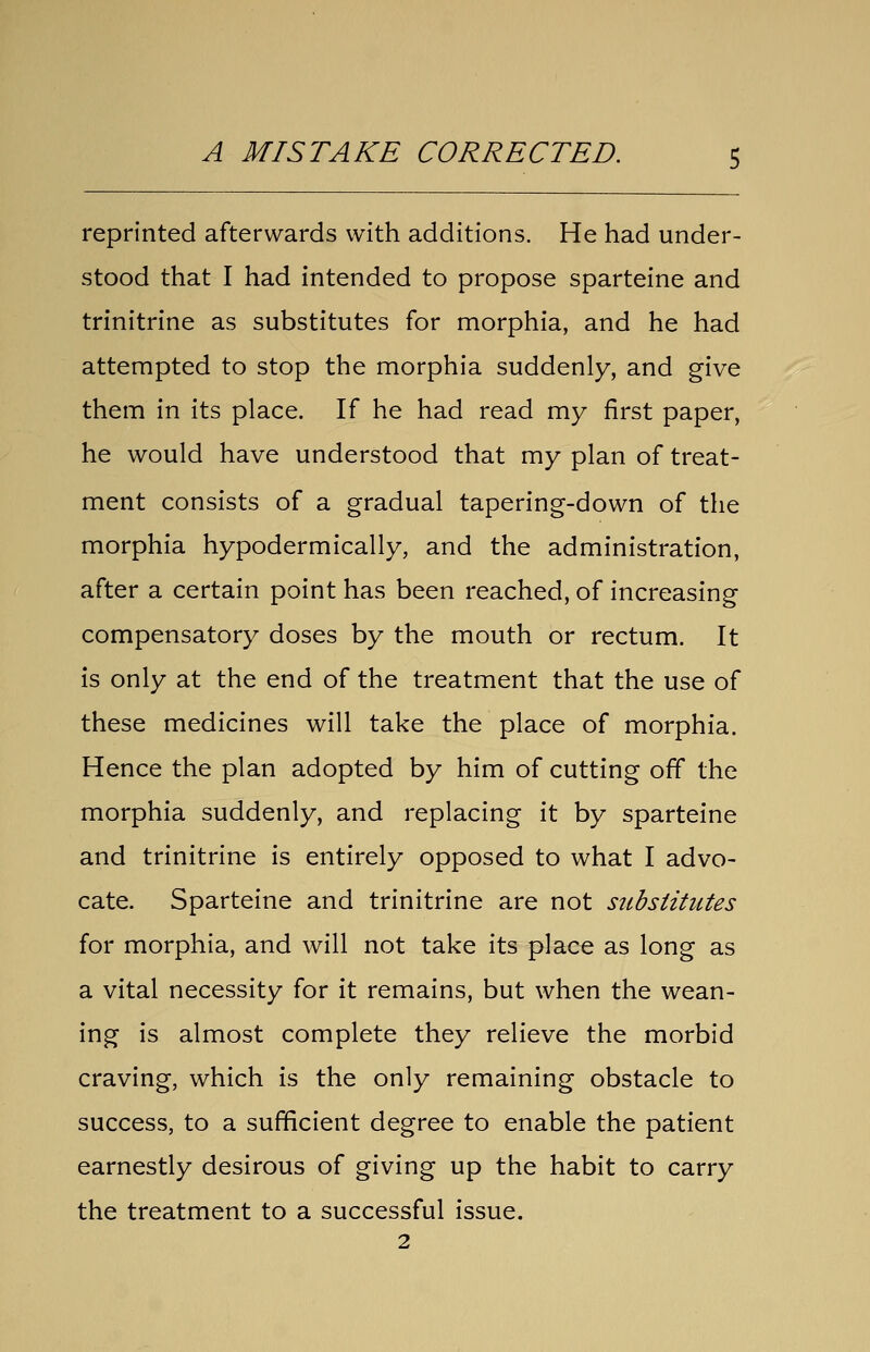 reprinted afterwards with additions. He had under- stood that I had intended to propose sparteine and trinitrine as substitutes for morphia, and he had attempted to stop the morphia suddenly, and give them in its place. If he had read my first paper, he would have understood that my plan of treat- ment consists of a gradual tapering-down of the morphia hypodermically, and the administration, after a certain point has been reached, of increasing compensatory doses by the mouth or rectum. It is only at the end of the treatment that the use of these medicines will take the place of morphia. Hence the plan adopted by him of cutting off the morphia suddenly, and replacing it by sparteine and trinitrine is entirely opposed to what I advo- cate. Sparteine and trinitrine are not substitutes for morphia, and will not take its place as long as a vital necessity for it remains, but when the wean- ing is almost complete they relieve the morbid craving, which is the only remaining obstacle to success, to a sufficient degree to enable the patient earnestly desirous of giving up the habit to carry the treatment to a successful issue.