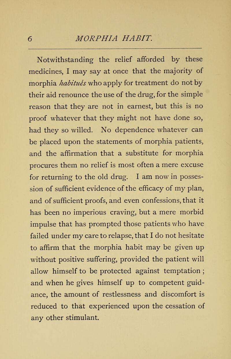 Notwithstanding the relief afforded by these medicines, I may say at once that the majority of morphia habitiUs who apply for treatment do not by their aid renounce the use of the drug, for the simple reason that they are not in earnest, but this is no proof whatever that they might not have done so, had they so willed. No dependence whatever can be placed upon the statements of morphia patients, and the affirmation that a substitute for morphia procures them no relief is most often a mere excuse for returning to the old drug. I am now in posses- sion of sufficient evidence of the efficacy of my plan, and of sufficient proofs, and even confessions, that it has been no imperious craving, but a mere morbid impulse that has prompted those patients who have failed under my care to relapse, that I do not hesitate to affirm that the morphia habit may be given up without positive suffering, provided the patient will allow himself to be protected against temptation ; and when he gives himself up to competent guid- ance, the amount of restlessness and discomfort is reduced to that experienced upon the cessation of any other stimulant.