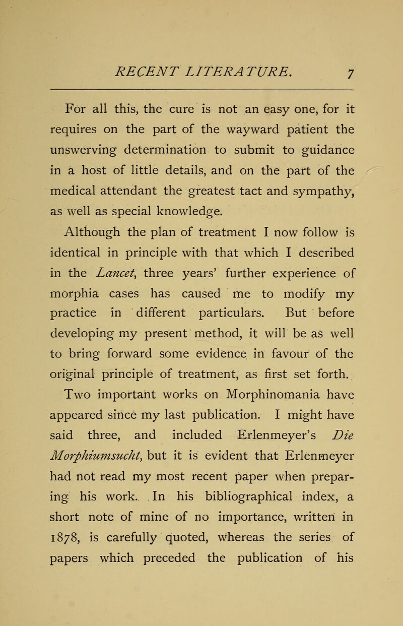 RECENT LITERA TURE. For all this, the cure is not an easy one, for it requires on the part of the wayward patient the unswerving determination to submit to guidance in a host of little details, and on the part of the medical attendant the greatest tact and sympathy, as well as special knowledge. Although the plan of treatment I now follow is identical in principle with that which I described in the Lancet^ three years' further experience of morphia cases has caused me to modify my practice in different particulars. But before developing my present method, it will be as well to bring forward some evidence in favour of the original principle of treatment, as first set forth. Two important works on Morphinomania have appeared since my last publication. I might have said three, and included Erlenmeyer's Die Morphiumsucht, but it is evident that Erlenmeyer had not read my most recent paper when prepar- ing his work. In his bibliographical index, a short note of mine of no importance, written in 1878, is carefully quoted, whereas the series of papers which preceded the publication of his