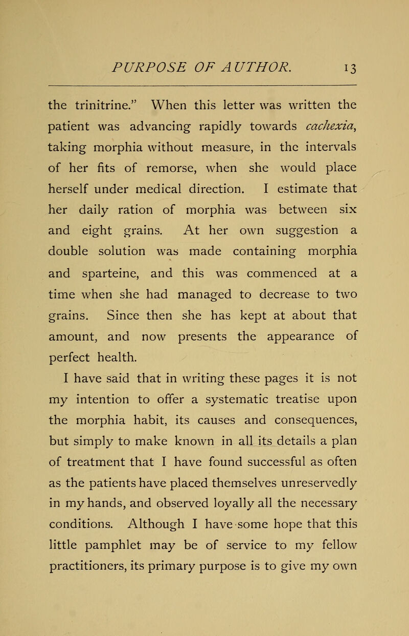 the trinitrine. When this letter was written the patient was advancing rapidly towards cachexia, taking morphia without measure, in the intervals of her fits of remorse, when she would place herself under medical direction. I estimate that her daily ration of morphia was between six and eight grains. At her own suggestion a double solution was made containing morphia and sparteine, and this was commenced at a time when she had managed to decrease to two grains. Since then she has kept at about that amount, and now presents the appearance of perfect health. I have said that in writing these pages it is not my intention to offer a systematic treatise upon the morphia habit, its causes and consequences, but simply to make known in all its details a plan of treatment that I have found successful as often as the patients have placed themselves unreservedly in my hands, and observed loyally all the necessary conditions. Although I have some hope that this little pamphlet may be of service to my fellow practitioners, its primary purpose is to give my own