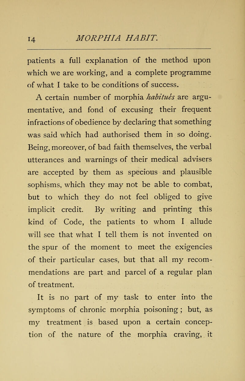 patients a full explanation of the method upon which we are working, and a complete programme of what I take to be conditions of success. A certain number of morphia habitues are argu- mentative, and fond of excusing their frequent infractions of obedience by declaring that something was said which had authorised them in so doing. Being, moreover, of bad faith themselves, the verbal utterances and warnings of their medical advisers are accepted by them as specious and plausible sophisms, which they may not be able to combat, but to which they do not feel obliged to give implicit credit. By writing and printing this kind of Code, the patients to whom I allude will see that what I tell them is not invented on the spur of the moment to meet the exigencies of their particular cases, but that all my recom- mendations are part and parcel of a regular plan of treatment. It is no part of my task to enter into the symptoms of chronic morphia poisoning ; but, as my treatment is based upon a certain concep- tion of the nature of the morphia craving, it