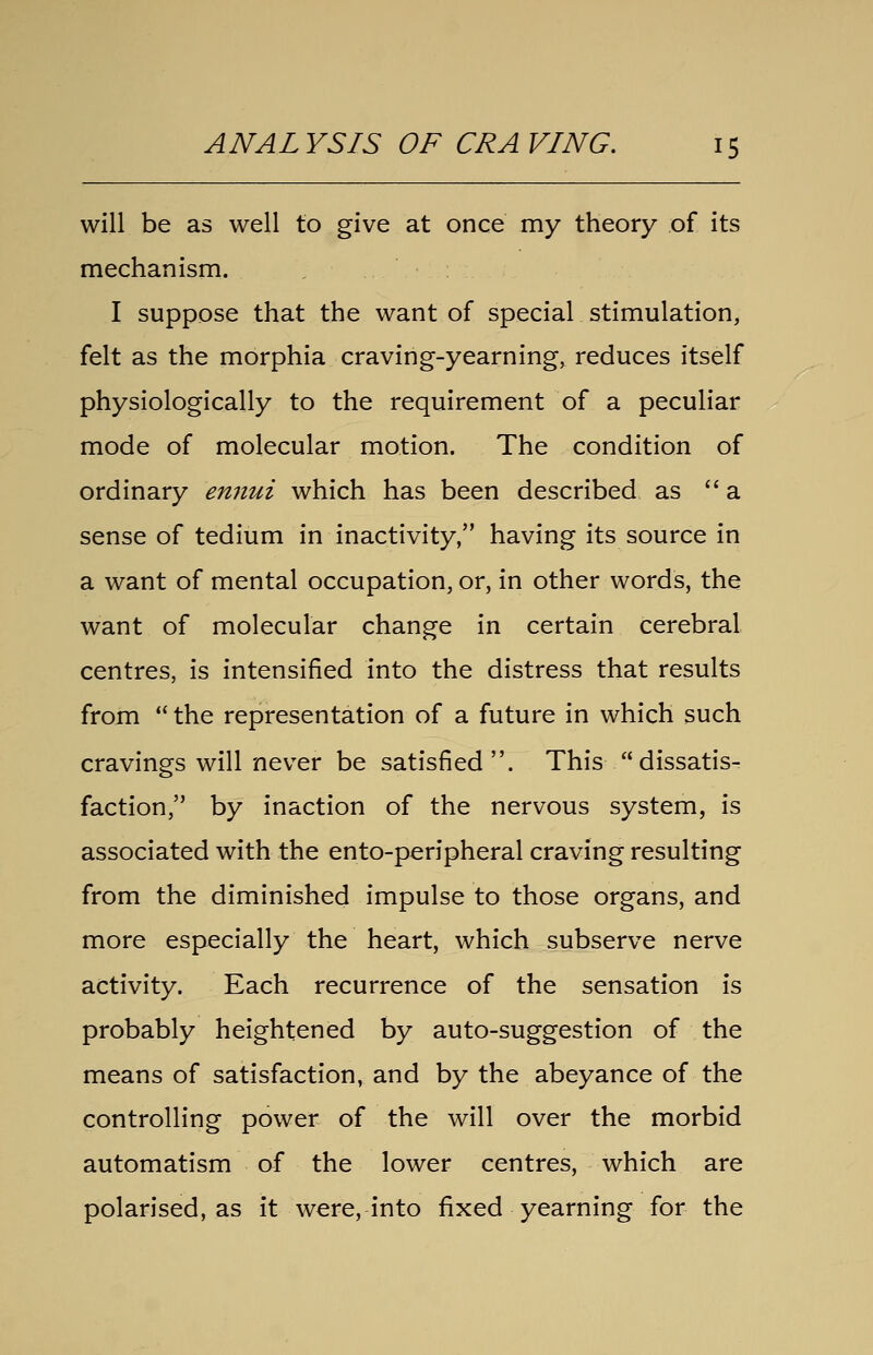 will be as well to give at once my theory of its mechanism. , I suppose that the want of special stimulation, felt as the morphia craving-yearning, reduces itself physiologically to the requirement of a peculiar mode of molecular motion. The condition of ordinary ennui which has been described as a sense of tedium in inactivity, having its source in a want of mental occupation, or, in other words, the want of molecular change in certain cerebral centres, is intensified into the distress that results from  the representation of a future in which such cravings will never be satisfied. This dissatis- faction, by inaction of the nervous system, is associated with the ento-peripheral craving resulting from the diminished impulse to those organs, and more especially the heart, which subserve nerve activity. Each recurrence of the sensation is probably heightened by auto-suggestion of the means of satisfaction, and by the abeyance of the controlling power of the will over the morbid automatism of the lower centres, which are polarised, as it were, into fixed yearning for the