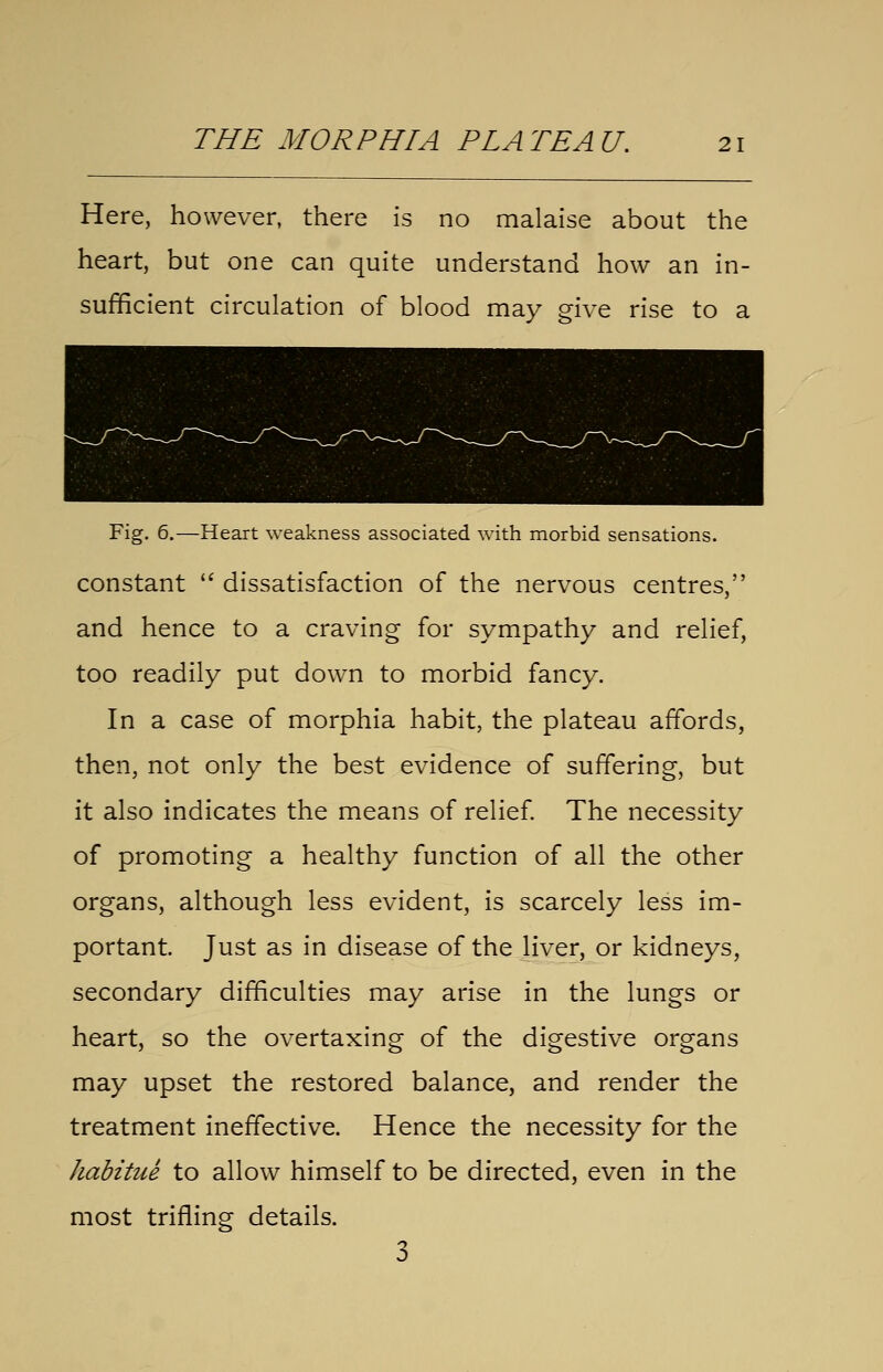 Here, however, there is no malaise about the heart, but one can quite understand how an in- sufficient circulation of blood may give rise to a Fig. 6.—Heart weakness associated with morbid sensations. constant  dissatisfaction of the nervous centres, and hence to a craving for sympathy and relief, too readily put down to morbid fancy. In a case of morphia habit, the plateau affords, then, not only the best evidence of suffering, but it also indicates the means of relief The necessity of promoting a healthy function of all the other organs, although less evident, is scarcely less im- portant. Just as in disease of the liver, or kidneys, secondary difficulties may arise in the lungs or heart, so the overtaxing of the digestive organs may upset the restored balance, and render the treatment ineffective. Hence the necessity for the habitue to allow himself to be directed, even in the most trifling details.