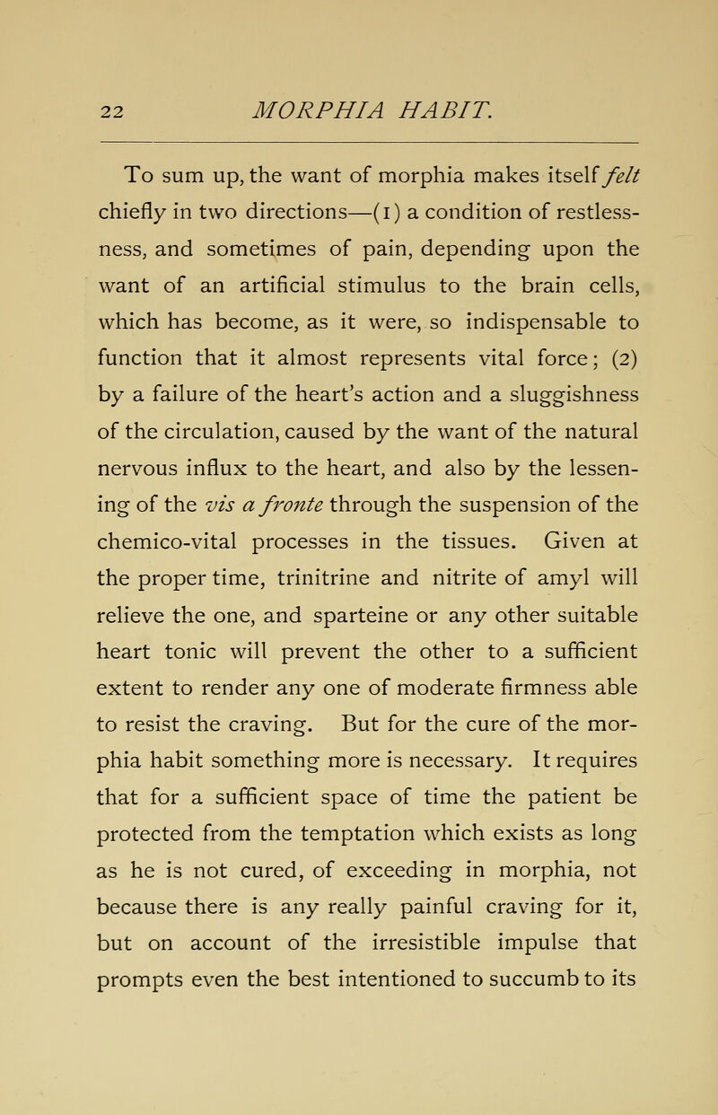 To sum up, the want of morphia makes itself y%// chiefly in two directions—(i) a condition of restless- ness, and sometimes of pain, depending upon the want of an artificial stimulus to the brain cells, which has become, as it were, so indispensable to function that it almost represents vital force; (2) by a failure of the heart's action and a sluggishness of the circulation, caused by the want of the natural nervous influx to the heart, and also by the lessen- ing of the vis a fronte through the suspension of the chemico-vital processes in the tissues. Given at the proper time, trinitrine and nitrite of amyl will relieve the one, and sparteine or any other suitable heart tonic will prevent the other to a sufficient extent to render any one of moderate firmness able to resist the craving. But for the cure of the mor- phia habit something more is necessary. It requires that for a sufficient space of time the patient be protected from the temptation which exists as long as he is not cured, of exceeding in morphia, not because there is any really painful craving for it, but on account of the irresistible impulse that prompts even the best intentioned to succumb to its