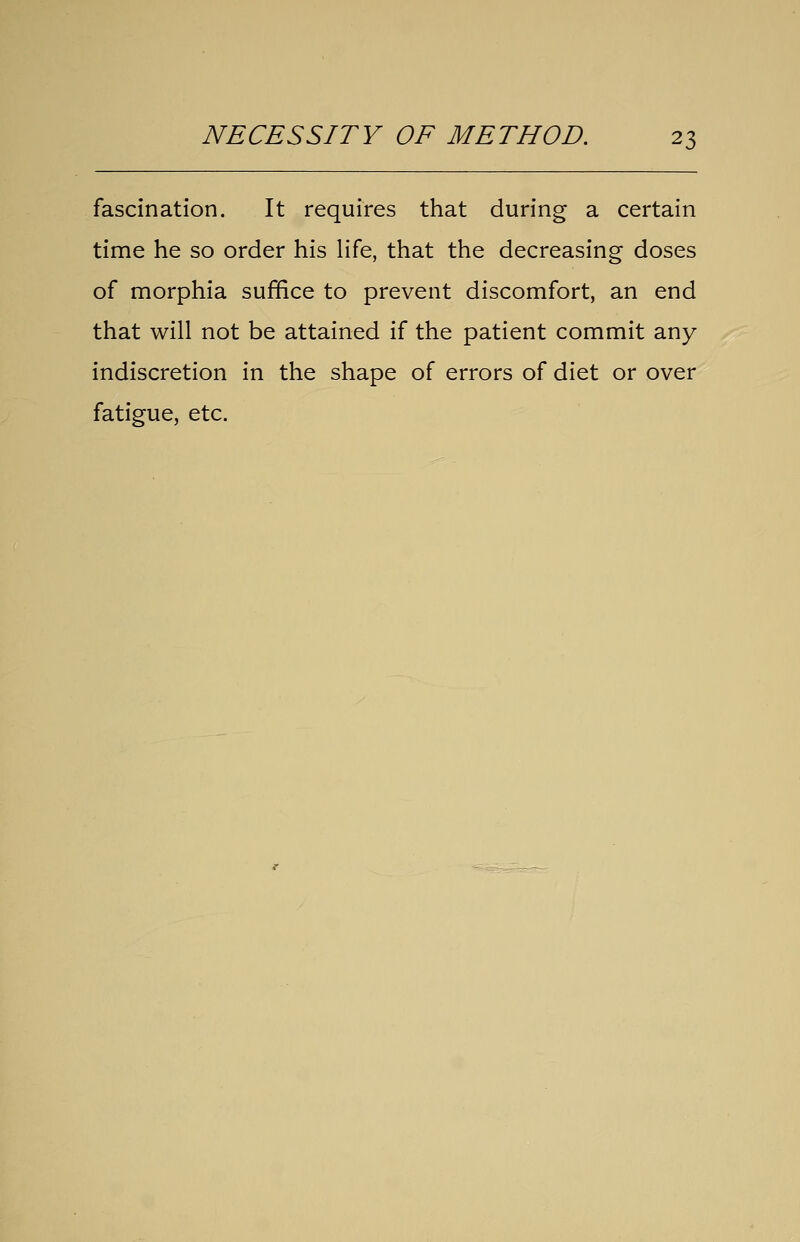 fascination. It requires that during a certain time he so order his Hfe, that the decreasing doses of morphia suffice to prevent discomfort, an end that will not be attained if the patient commit any indiscretion in the shape of errors of diet or over fatigue, etc.