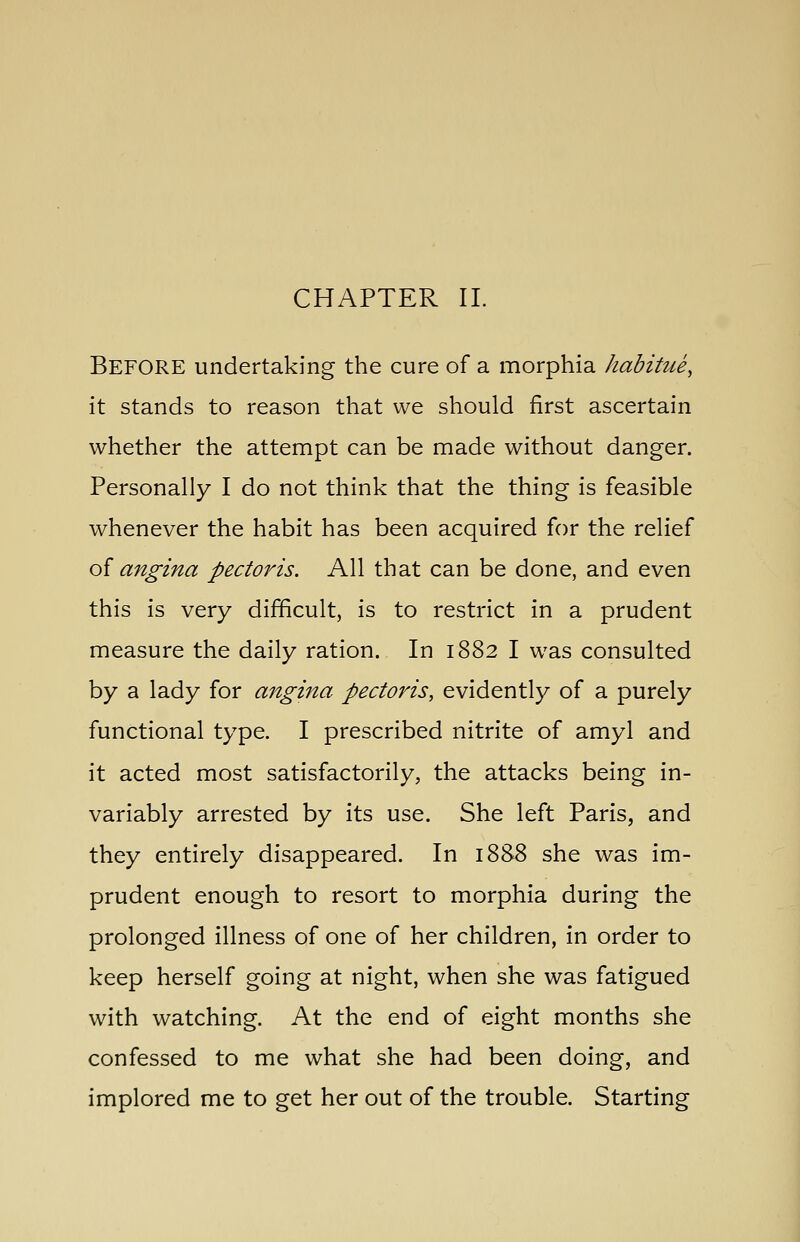 CHAPTER 11. Before undertaking the cure of a morphia habitue, it stands to reason that we should first ascertain whether the attempt can be made without danger. Personally I do not think that the thing is feasible whenever the habit has been acquired for the relief oi angina pectoris. All that can be done, and even this is very difficult, is to restrict in a prudent measure the daily ration. In 1882 I was consulted by a lady for angina pectoris, evidently of a purely functional type. I prescribed nitrite of amyl and it acted most satisfactorily, the attacks being in- variably arrested by its use. She left Paris, and they entirely disappeared. In 1888 she was im- prudent enough to resort to morphia during the prolonged illness of one of her children, in order to keep herself going at night, when she was fatigued with watching. At the end of eight months she confessed to me what she had been doing, and implored me to get her out of the trouble. Starting