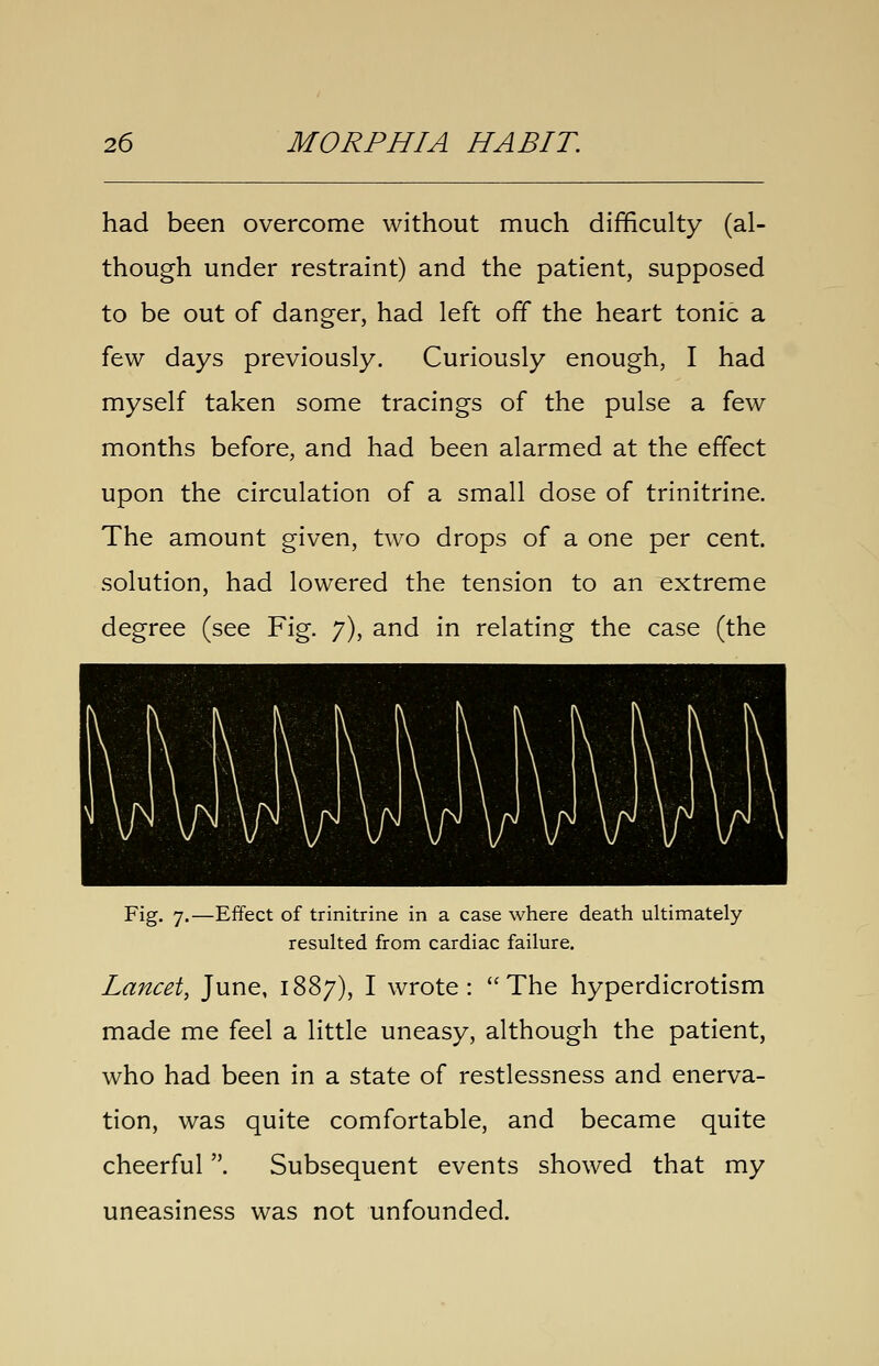 had been overcome without much difficulty (al- though under restraint) and the patient, supposed to be out of danger, had left off the heart tonic a few days previously. Curiously enough, I had myself taken some tracings of the pulse a few months before, and had been alarmed at the effect upon the circulation of a small dose of trinitrine. The amount given, two drops of a one per cent, solution, had lowered the tension to an extreme degree (see Fig. 7), and in relating the case (the Fig. 7.—Effect of trinitrine in a case where death ultimately resulted from cardiac failure. Lancet, June, 1887), I wrote: The hyperdicrotism made me feel a little uneasy, although the patient, who had been in a state of restlessness and enerva- tion, was quite comfortable, and became quite cheerful. Subsequent events showed that my uneasiness was not unfounded.