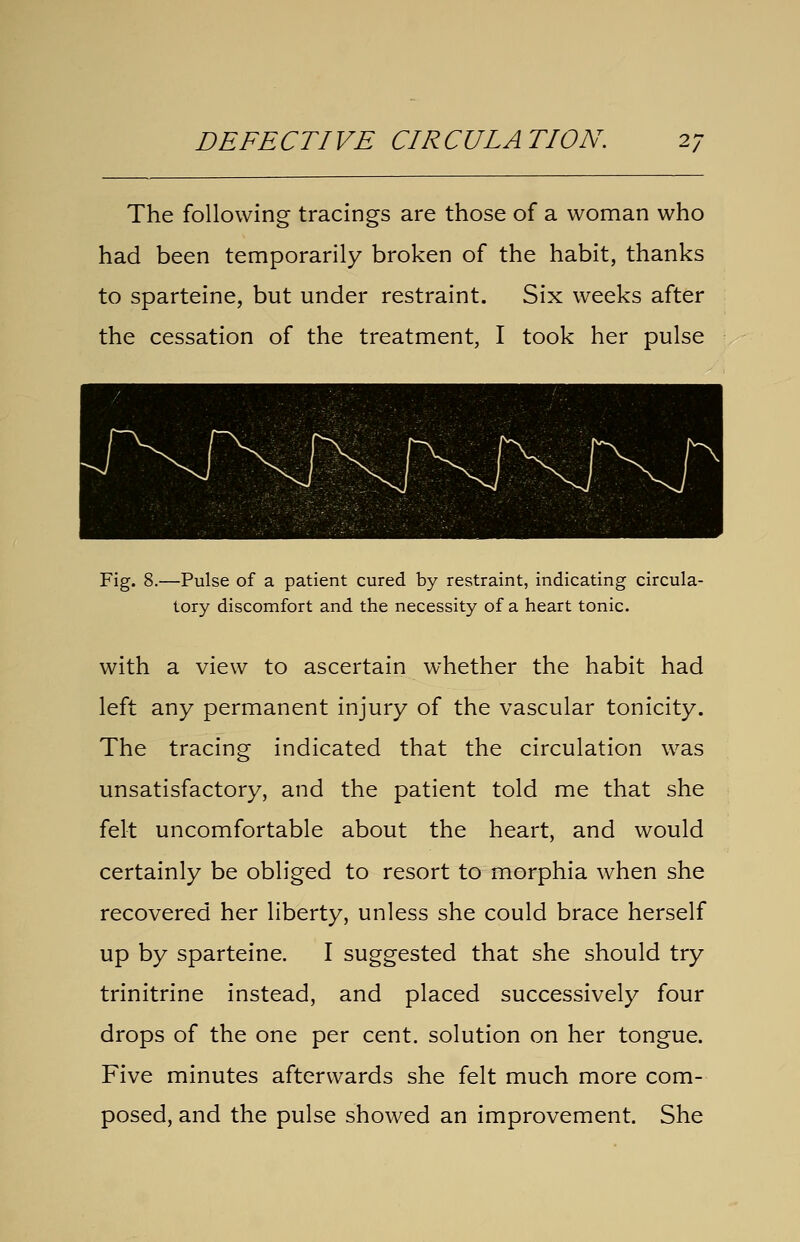 The following tracings are those of a woman who had been temporarily broken of the habit, thanks to sparteine, but under restraint. Six weeks after the cessation of the treatment, I took her pulse Fig. 8.—Pulse of a patient cured by restraint, indicating circula- tory discomfort and the necessity of a heart tonic. with a view to ascertain whether the habit had left any permanent injury of the vascular tonicity. The tracing indicated that the circulation was unsatisfactory, and the patient told me that she felt uncomfortable about the heart, and would certainly be obliged to resort to morphia when she recovered her liberty, unless she could brace herself up by sparteine. I suggested that she should try trinitrine instead, and placed successively four drops of the one per cent, solution on her tongue. Five minutes afterwards she felt much more com- posed, and the pulse showed an improvement. She