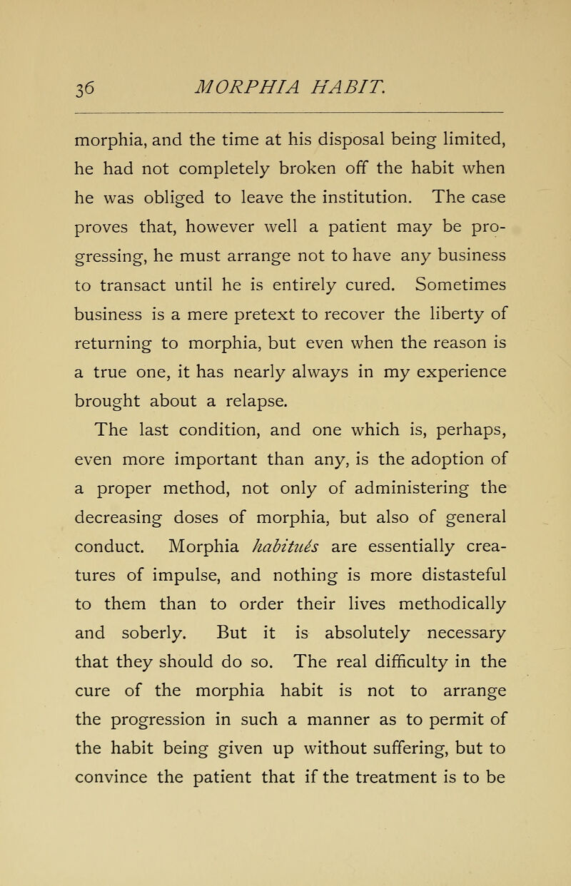 morphia, and the time at his disposal being limited, he had not completely broken off the habit when he was obliged to leave the institution. The case proves that, however well a patient may be pro- gressing, he must arrange not to have any business to transact until he is entirely cured. Sometimes business is a mere pretext to recover the liberty of returning to morphia, but even when the reason is a true one, it has nearly always in my experience brought about a relapse. The last condition, and one which is, perhaps, even more important than any, is the adoption of a proper method, not only of administering the decreasing doses of morphia, but also of general conduct. Morphia habitiUs are essentially crea- tures of impulse, and nothing is more distasteful to them than to order their lives methodically and soberly. But it is absolutely necessary that they should do so. The real difficulty in the cure of the morphia habit is not to arrange the progression in such a manner as to permit of the habit being given up without suffering, but to convince the patient that if the treatment is to be