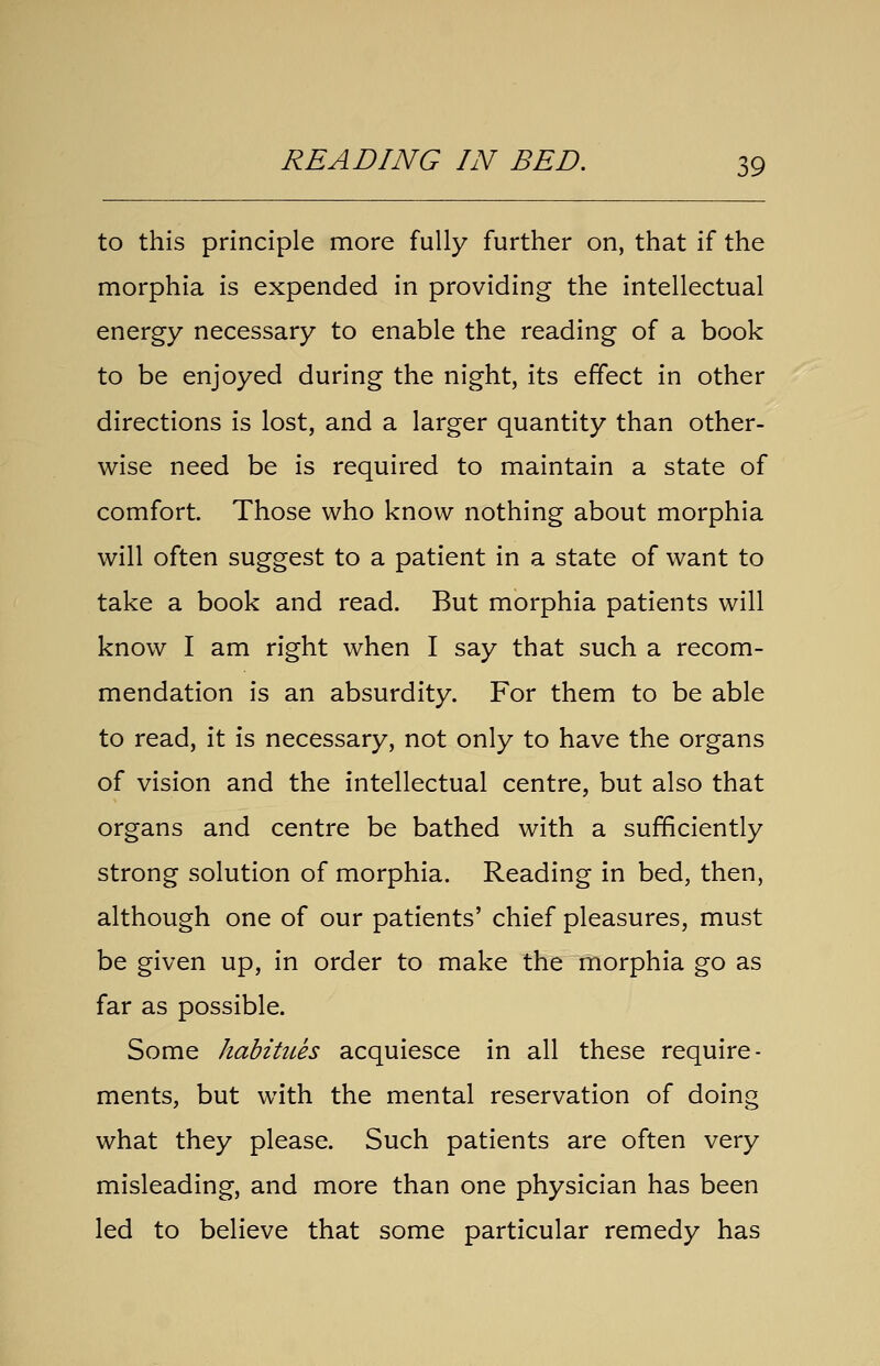 to this principle more fully further on, that if the morphia is expended in providing the intellectual energy necessary to enable the reading of a book to be enjoyed during the night, its effect in other directions is lost, and a larger quantity than other- wise need be is required to maintain a state of comfort. Those who know nothing about morphia will often suggest to a patient in a state of want to take a book and read. But morphia patients will know I am right when I say that such a recom- mendation is an absurdity. For them to be able to read, it is necessary, not only to have the organs of vision and the intellectual centre, but also that organs and centre be bathed with a sufficiently strong solution of morphia. Reading in bed, then, although one of our patients' chief pleasures, must be given up, in order to make the morphia go as far as possible. Some habitues acquiesce in all these require- ments, but with the mental reservation of doing what they please. Such patients are often very misleading, and more than one physician has been led to believe that some particular remedy has