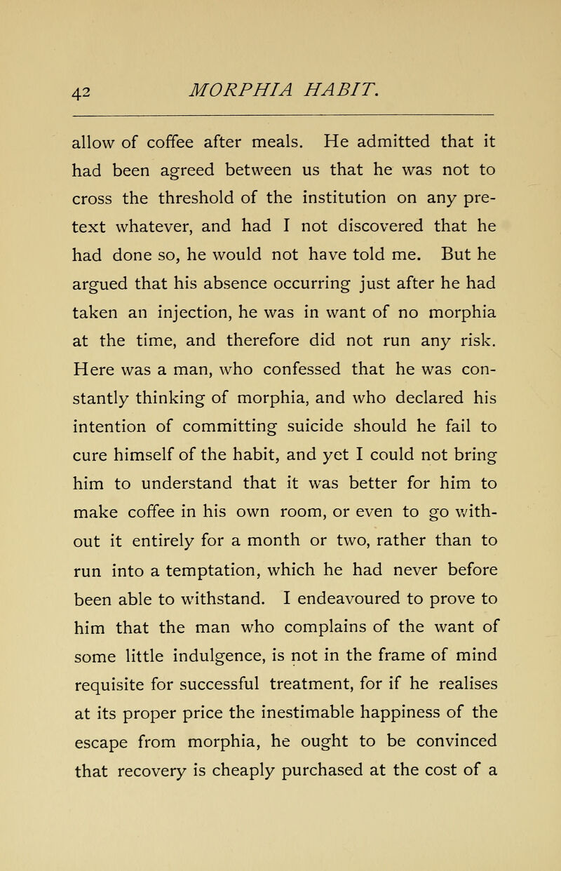 allow of coffee after meals. He admitted that it had been agreed between us that he was not to cross the threshold of the institution on any pre- text whatever, and had I not discovered that he had done so, he would not have told me. But he argued that his absence occurring just after he had taken an injection, he was in want of no morphia at the time, and therefore did not run any risk. Here was a man, who confessed that he was con- stantly thinking of morphia, and who declared his intention of committing suicide should he fail to cure himself of the habit, and yet I could not bring him to understand that it was better for him to make coffee in his own room, or even to go v/ith- out it entirely for a month or two, rather than to run into a temptation, which he had never before been able to withstand. I endeavoured to prove to him that the man who complains of the want of some little indulgence, is not in the frame of mind requisite for successful treatment, for if he realises at its proper price the inestimable happiness of the escape from morphia, he ought to be convinced that recovery is cheaply purchased at the cost of a