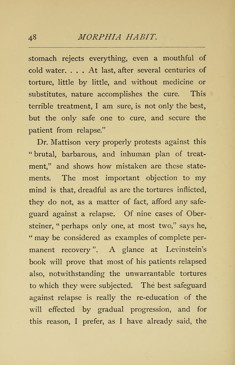 stomach rejects everything, even a mouthful of cold water. ... At last, after several centuries of torture, little by little, and without medicine or substitutes, nature accomplishes the cure. This terrible treatment, I am sure, is not only the best, but the only safe one to cure, and secure the patient from relapse. Dr. Mattison very properly protests against this  brutal, barbarous, and inhuman plan of treat- ment, and shows how mistaken are these state- ments. The most important objection to my mind is that, dreadful as are the tortures inflicted, they do not, as a matter of fact, afford any safe- guard against a relapse. Of nine cases of Ober- steiner,  perhaps only one, at most two, says he,  may be considered as examples of complete per- manent recovery. A glance at Levinstein's book will prove that most of his patients relapsed also, notwithstanding the unwarrantable tortures to which they were subjected. The best safeguard against relapse is really the re-education of the will effected by gradual progression, and for this reason, I prefer, as I have already said, the