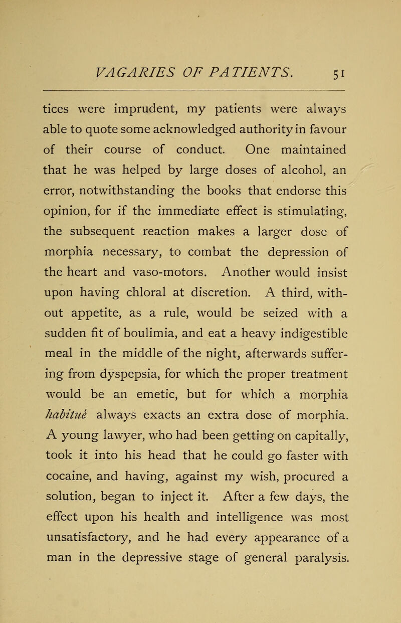 tices were imprudent, my patients were always able to quote some acknowledged authority in favour of their course of conduct. One maintained that he was helped by large doses of alcohol, an error, notwithstanding the books that endorse this opinion, for if the immediate effect is stimulating, the subsequent reaction makes a larger dose of morphia necessary, to combat the depression of the heart and vaso-motors. Another would insist upon having chloral at discretion. A third, with- out appetite, as a rule, would be seized with a sudden fit of boulimia, and eat a heavy indigestible meal in the middle of the night, afterwards suffer- ing from dyspepsia, for which the proper treatment would be an emetic, but for which a morphia habitue always exacts an extra dose of morphia. A young lawyer, who had been getting on capitally, took it into his head that he could go faster with cocaine, and having, against my wish, procured a solution, began to inject it. After a few days, the effect upon his health and intelligence was most unsatisfactory, and he had every appearance of a man in the depressive stage of general paralysis.