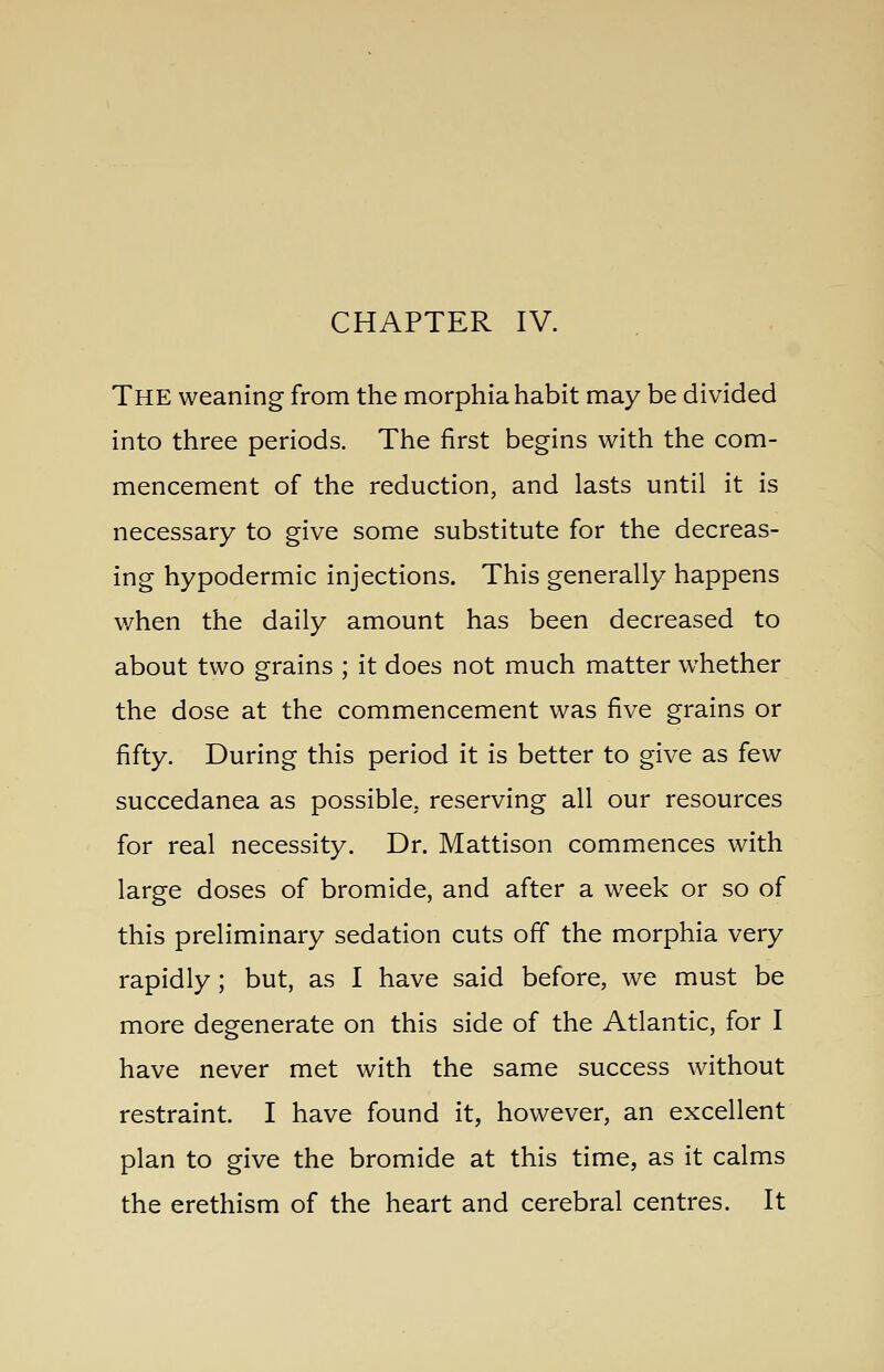 CHAPTER IV. The weaning from the morphia habit may be divided into three periods. The first begins with the com- mencement of the reduction, and lasts until it is necessary to give some substitute for the decreas- ing hypodermic injections. This generally happens when the daily amount has been decreased to about two grains ; it does not much matter whether the dose at the commencement was five grains or fifty. During this period it is better to give as few succedanea as possible, reserving all our resources for real necessity. Dr. Mattison commences with large doses of bromide, and after a week or so of this preliminary sedation cuts off the morphia very rapidly; but, as I have said before, we must be more degenerate on this side of the Atlantic, for I have never met with the same success without restraint. I have found it, however, an excellent plan to give the bromide at this time, as it calms the erethism of the heart and cerebral centres. It