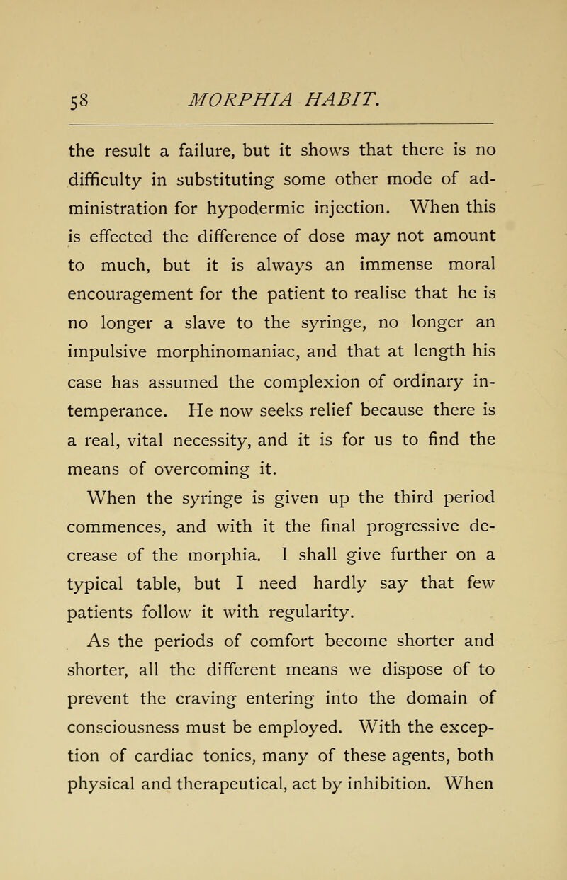 the result a failure, but it shows that there is no difficulty in substituting some other mode of ad- ministration for hypodermic injection. When this is effected the difference of dose may not amount to much, but it is always an immense moral encouragement for the patient to realise that he is no longer a slave to the syringe, no longer an impulsive morphinomaniac, and that at length his case has assumed the complexion of ordinary in- temperance. He now seeks relief because there is a real, vital necessity, and it is for us to find the means of overcoming it. When the syringe is given up the third period commences, and with it the final progressive de- crease of the morphia. 1 shall give further on a typical table, but I need hardly say that few patients follow it with regularity. As the periods of comfort become shorter and shorter, all the different means we dispose of to prevent the craving entering into the domain of consciousness must be employed. With the excep- tion of cardiac tonics, many of these agents, both physical and therapeutical, act by inhibition. When