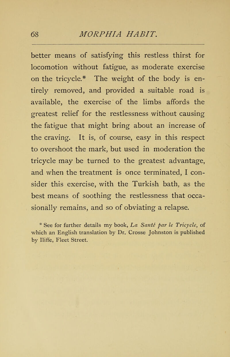 better means of satisfying this restless thirst for locomotion without fatigue, as moderate exercise on the tricycle.* The weight of the body is en- tirely removed, and provided a suitable road is available, the exercise of the limbs affords the greatest relief for the restlessness without causing the fatigue that might bring about an increase of the craving. It is, of course, easy in this respect to overshoot the mark, but used in moderation the tricycle may be turned to the greatest advantage, and when the treatment is once terminated, I con- sider this exercise, with the Turkish bath, as the best means of soothing the restlessness that occa- sionally remains, and so of obviating a relapse. * See for further details my book, ha SantS par le Tricycle, of which an EngHsh translation by Dr. Crosse Johnston is published by Iliffe, Fleet Street.