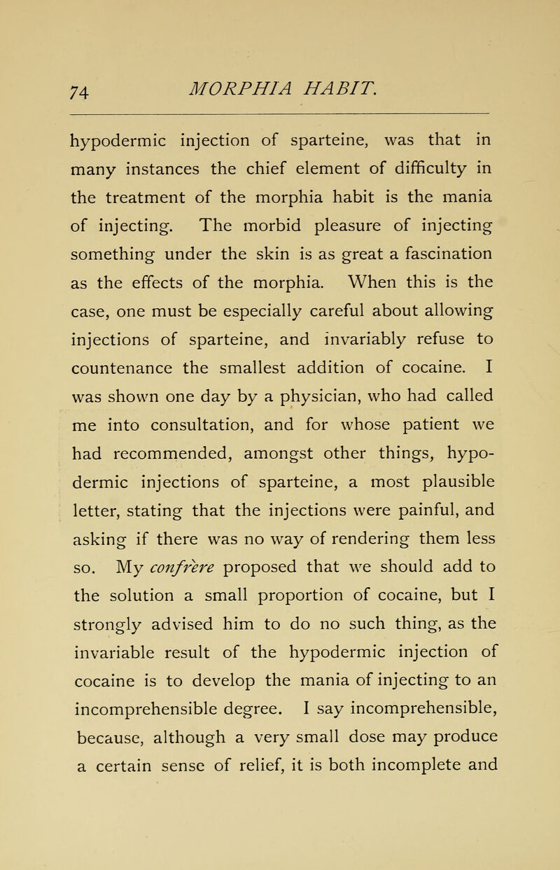 hypodermic injection of sparteine, was that in many instances the chief element of difficulty in the treatment of the morphia habit is the mania of injecting. The morbid pleasure of injecting something under the skin is as great a fascination as the effects of the morphia. When this is the case, one must be especially careful about allowing injections of sparteine, and invariably refuse to countenance the smallest addition of cocaine. I was shown one day by a physician, who had called me into consultation, and for whose patient we had recommended, amongst other things, hypo- dermic injections of sparteine, a most plausible letter, stating that the injections were painful, and asking if there was no way of rendering them less so. My confrere proposed that we should add to the solution a small proportion of cocaine, but I strongly advised him to do no such thing, as the invariable result of the hypodermic injection of cocaine is to develop the mania of injecting to an incomprehensible degree. I say incomprehensible, because, although a very small dose may produce a certain sense of relief, it is both incomplete and