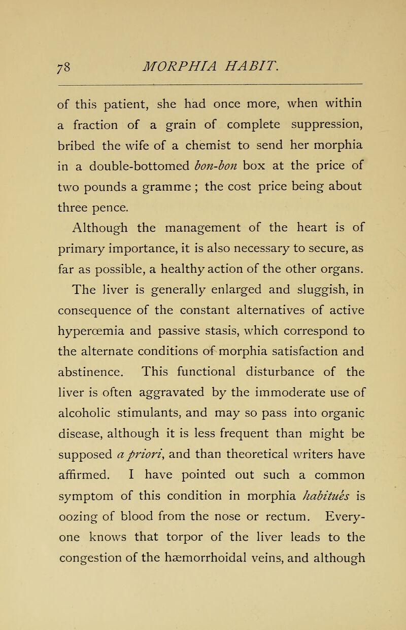 of this patient, she had once more, when within a fraction of a grain of complete suppression, bribed the wife of a chemist to send her morphia in a double-bottomed bon-bon box at the price of two pounds a gramme ; the cost price being about three pence. Although the management of the heart is of primary importance, it is also necessary to secure, as far as possible, a healthy action of the other organs. The liver is generally enlarged and sluggish, in consequence of the constant alternatives of active hyperoemia and passive stasis, which correspond to the alternate conditions of morphia satisfaction and abstinence. This functional disturbance of the liver is often aggravated by the immoderate use of alcoholic stimulants, and may so pass into organic disease, although it is less frequent than might be supposed a prioriy and than theoretical writers have affirmed. I have pointed out such a common symptom of this condition in morphia habitues is oozing of blood from the nose or rectum. Every- one knows that torpor of the liver leads to the congestion of the haemorrhoidal veins, and although