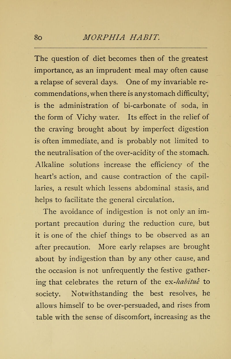 The question of diet becomes then of the greatest importance, as an imprudent meal may often cause a relapse of several days. One of my invariable re- commendations, when there is anystomach difficulty, is the administration of bi-carbonate of soda, in the form of Vichy water. Its effect in the relief of the craving brought about by imperfect digestion is often immediate, and is probably not limited to the neutralisation of the over-acidity of the stomach. Alkaline solutions increase the efficiency of the heart's action, and cause contraction of the capil- laries, a result which lessens abdominal stasis, and helps to facilitate the general circulation. The avoidance of indigestion is not only an im- portant precaution during the reduction cure, but it is one of the chief things to be observed as an after precaution. More early relapses are brought about by indigestion than by any other cause, and the occasion is not unfrequently the festive gather- ing that celebrates the return of the Q^-habitue to society. Notwithstanding the best resolves, he allows himself to be over-persuaded, and rises from table with the sense of discomfort, increasing as the