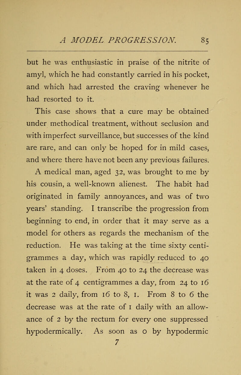 but he was enthusiastic in praise of the nitrite of amy], which he had constantly carried in his pocket, and which had arrested the craving whenever he had resorted to it. This case shows that a cure may be obtained under methodical treatment, without seclusion and with imperfect surveillance, but successes of the kind are rare, and can only be hoped for in mild cases, and where there have not been any previous failures. A medical man, aged 32, was brought to me by his cousin, a well-known alienest. The habit had originated in family annoyances, and was of two years' standing. I transcribe the progression from beginning to end, in order that it may serve as a model for others as regards the mechanism of the reduction. He was taking at the time sixty centi- grammes a day, which was rapidly reduced to 40 taken in 4 doses. From 40 to 24 the decrease was at the rate of 4 centigrammes a day, from 24 to 16 it was 2 daily, from 16 to 8, i. From 8 to 6 the decrease was at the rate of i daily with an allow- ance of 2 by the rectum for every one suppressed hypodermically. As soon as o by hypodermic 7