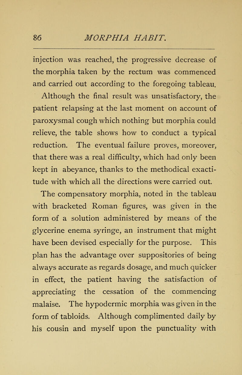injection was reached, the progressive decrease of the morphia taken by the rectum was commenced and carried out according to the foregoing tableau. Although the final result was unsatisfactory, the patient relapsing at the last moment on account of paroxysmal cough which nothing but morphia could relieve, the table shows how to conduct a typical reduction. The eventual failure proves, moreover, that there was a real difficulty, which had only been kept in abeyance, thanks to the methodical exacti- tude with which all the directions were carried out. The compensatory morphia, noted in the tableau with bracketed Roman figures, was given in the form of a solution administered by means of the glycerine enema syringe, an instrument that might have been devised especially for the purpose. This plan has the advantage over suppositories of being always accurate as regards dosage, and much quicker in effect, the patient having the satisfaction of appreciating the cessation of the commencing malaise. The hypodermic morphia was given in the form of tabloids. Although complimented daily by his cousin and myself upon the punctuality with