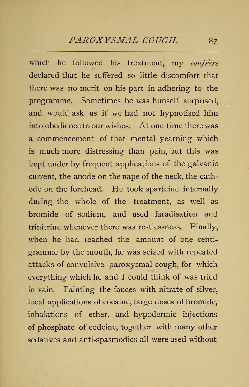 PAROXYSMAL COUGH. 2>7 which he followed his treatment, my confrere declared that he suffered so little discomfort that there was no merit on his part in adhering to the programme. Sometimes he was himself surprised, and would ask us if we had not hypnotised him into obedience to our wishes. At one time there was a commencement of that mental yearning which is much more distressing than pain, but this was kept under by frequent applications of the galvanic current, the anode on the nape of the neck, the cath- ode on the forehead. He took sparteine internally during the whole of the treatment, as well as bromide of sodium, and used faradisation and trinitrine whenever there was restlessness. Finally, when he had reached the amount of one centi- gramme by the mouth, he was seized with repeated attacks of convulsive paroxysmal cough, for which everything which he and I could think of was tried in vain. Painting the fauces with nitrate of silver, local applications of cocaine, large doses of bromide, inhalations of ether, and hypodermic injections of phosphate of codeine, together with many other sedatives and anti-spasmodics all were used without