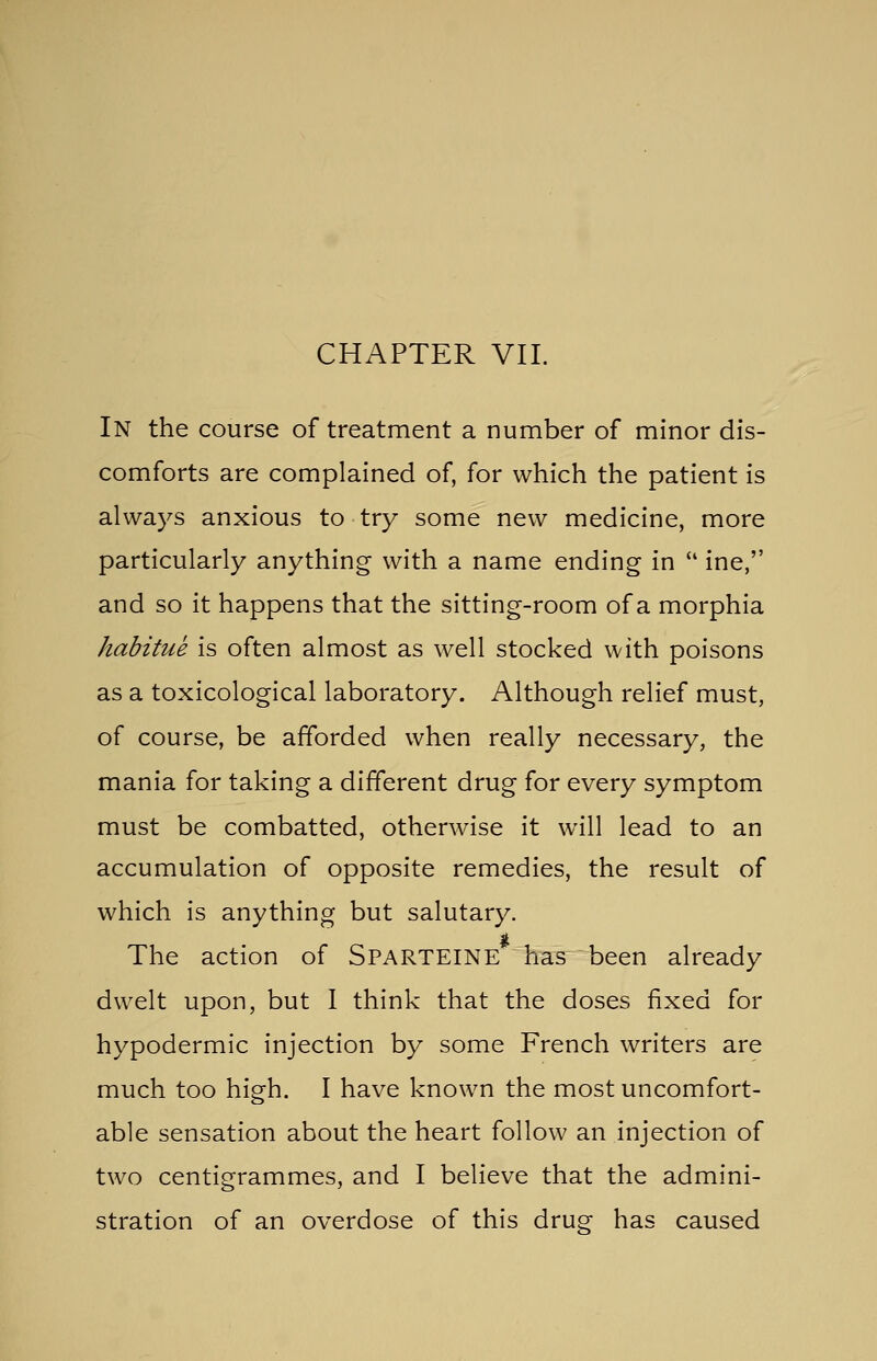 CHAPTER VII. In the course of treatment a number of minor dis- comforts are complained of, for which the patient is always anxious to try some new medicine, more particularly anything with a name ending in  ine, and so it happens that the sitting-room of a morphia habitue is often almost as well stocked with poisons as a toxicological laboratory. Although relief must, of course, be afforded when really necessary, the mania for taking a different drug for every symptom must be combatted, otherwise it will lead to an accumulation of opposite remedies, the result of which is anything but salutary. The action of Sparteine has been already dwelt upon, but 1 think that the doses fixed for hypodermic injection by some French writers are much too high. I have known the most uncomfort- able sensation about the heart follow an injection of two centigrammes, and I believe that the admini- stration of an overdose of this drug has caused