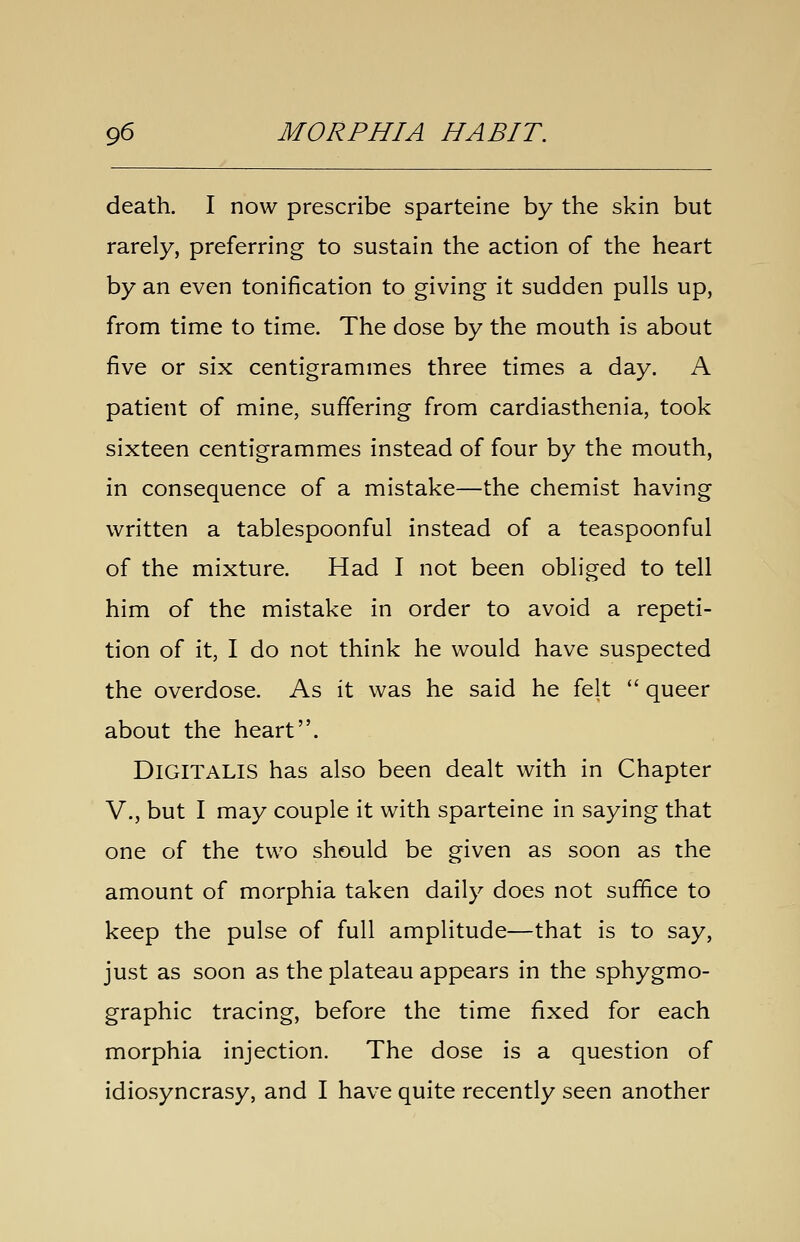 death. I now prescribe sparteine by the skin but rarely, preferring to sustain the action of the heart by an even tonification to giving it sudden pulls up, from time to time. The dose by the mouth is about five or six centigrammes three times a day. A patient of mine, suffering from cardiasthenia, took sixteen centigrammes instead of four by the mouth, in consequence of a mistake—the chemist having written a tablespoonful instead of a teaspoonful of the mixture. Had I not been obliged to tell him of the mistake in order to avoid a repeti- tion of it, I do not think he would have suspected the overdose. As it was he said he felt  queer about the heart. Digitalis has also been dealt with in Chapter v., but I may couple it with sparteine in saying that one of the two should be given as soon as the amount of morphia taken daily does not suffice to keep the pulse of full amplitude—that is to say, just as soon as the plateau appears in the sphygmo- graphic tracing, before the time fixed for each morphia injection. The dose is a question of idiosyncrasy, and I have quite recently seen another