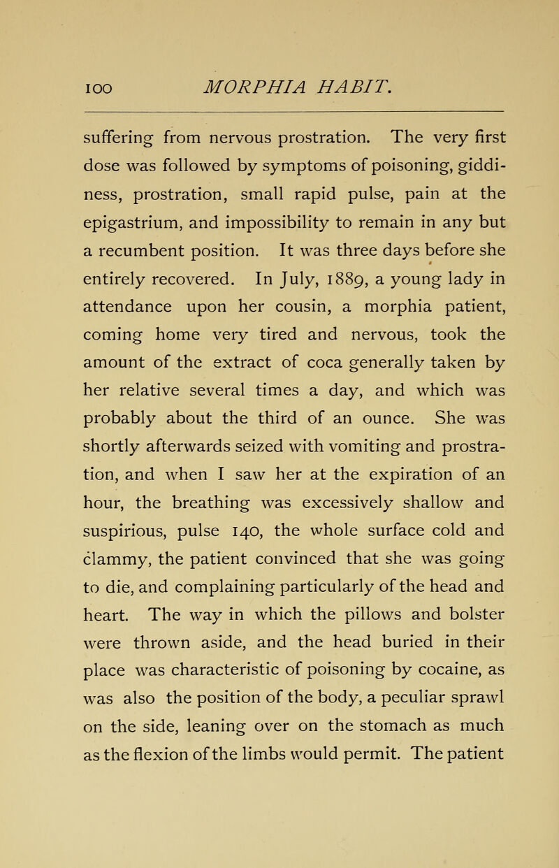 suffering from nervous prostration. The very first dose was followed by symptoms of poisoning, giddi- ness, prostration, small rapid pulse, pain at the epigastrium, and impossibility to remain in any but a recumbent position. It was three days before she entirely recovered. In July, 1889, a young lady in attendance upon her cousin, a morphia patient, coming home very tired and nervous, took the amount of the extract of coca generally taken by her relative several times a day, and which was probably about the third of an ounce. She was shortly afterwards seized with vomiting and prostra- tion, and when I saw her at the expiration of an hour, the breathing was excessively shallow and suspirious, pulse 140, the whole surface cold and clammy, the patient convinced that she was going to die, and complaining particularly of the head and heart. The way in which the pillows and bolster were thrown aside, and the head buried in their place was characteristic of poisoning by cocaine, as was also the position of the body, a peculiar sprawl on the side, leaning over on the stomach as much as the flexion of the limbs would permit. The patient