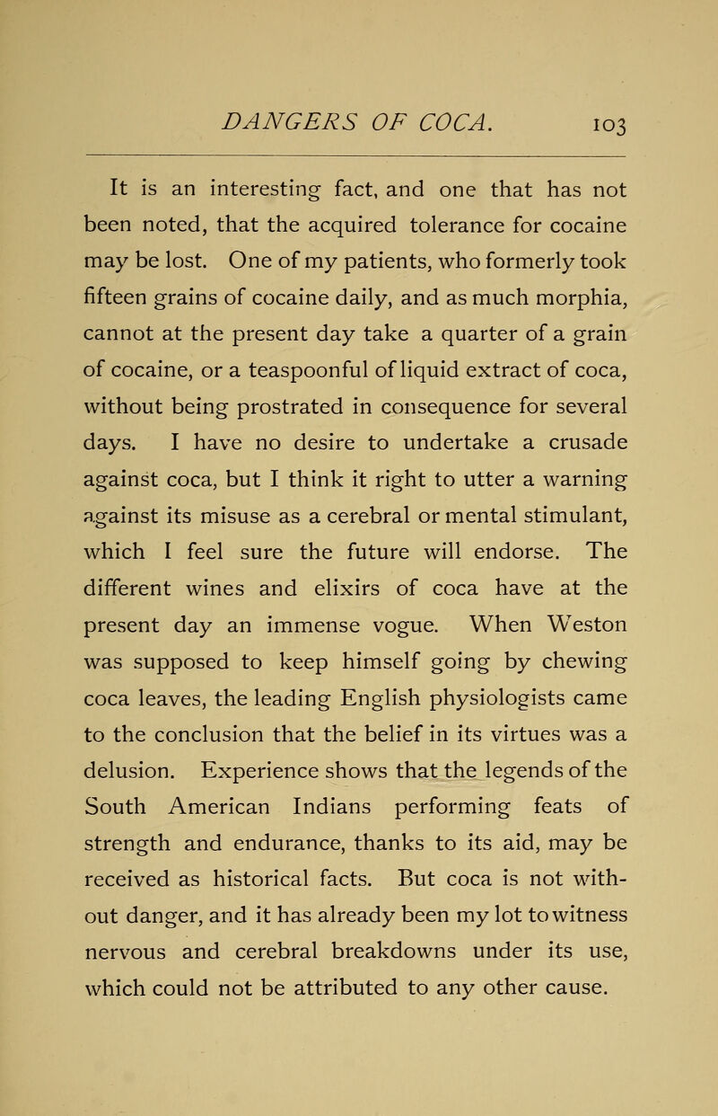 It is an interesting fact, and one that has not been noted, that the acquired tolerance for cocaine may be lost. One of my patients, who formerly took fifteen grains of cocaine daily, and as much morphia, cannot at the present day take a quarter of a grain of cocaine, or a teaspoonful of liquid extract of coca, without being prostrated in consequence for several days. I have no desire to undertake a crusade against coca, but I think it right to utter a warning against its misuse as a cerebral or mental stimulant, which I feel sure the future will endorse. The different wines and elixirs of coca have at the present day an immense vogue. When Weston was supposed to keep himself going by chewing coca leaves, the leading English physiologists came to the conclusion that the belief in its virtues was a delusion. Experience shows that the legends of the South American Indians performing feats of strength and endurance, thanks to its aid, may be received as historical facts. But coca is not with- out danger, and it has already been my lot to witness nervous and cerebral breakdowns under its use, which could not be attributed to any other cause.