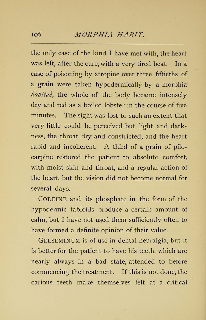 the only case of the kind I have met with, the heart was left, after the cure, with a very tired beat. In a case of poisoning by atropine over three fiftieths of a grain were taken hypodermically by a morphia habitue, the whole of the body became intensely dry and red as a boiled lobster in the course of five minutes. The sight was lost to such an extent that very little could be perceived but light and dark- ness, the throat dry and constricted, and the heart rapid and incoherent. A third of a grain of pilo- carpine restored the patient to absolute comfort, with moist skin and throat, and a regular action of the heart, but the vision did not become normal for several days. Codeine and its phosphate in the form of the hypodermic tabloids produce a certain amount of calm, but I have not used them sufficiently often to have formed a definite opinion of their value. Gelseminum is of use in dental neuralgia, but it is better for the patient to have his teeth, which are nearly always in a bad state, attended to before commencing the treatment. If this is not done, the carious teeth make themselves felt at a critical