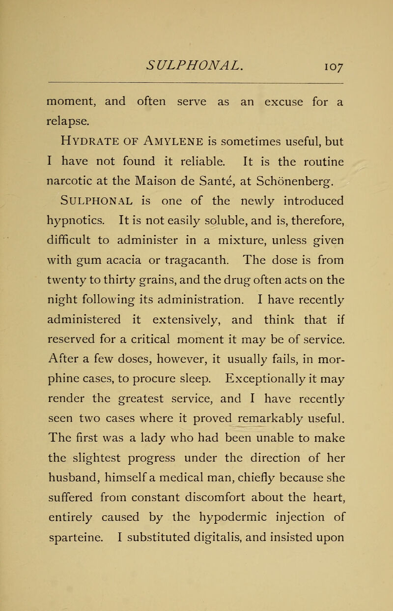 moment, and often serve as an excuse for a relapse. Hydrate of Amylene is sometimes useful, but I have not found it reliable. It is the routine narcotic at the Maison de Sante, at Schonenberg. SULPHONAL is one of the newly introduced hypnotics. It is not easily soluble, and is, therefore, difficult to administer in a mixture, unless given with gum acacia or tragacanth. The dose is from twenty to thirty grains, and the drug often acts on the night following its administration. I have recently administered it extensively, and think that if reserved for a critical moment it may be of service. After a few doses, however, it usually fails, in mor- phine cases, to procure sleep. Exceptionally it may render the greatest service, and I have recently seen two cases where it proved remarkably useful. The first was a lady who had been unable to make the slightest progress under the direction of her husband, himself a medical man, chiefly because she suffered from constant discomfort about the heart, entirely caused by the hypodermic injection of sparteine. I substituted digitalis, and insisted upon