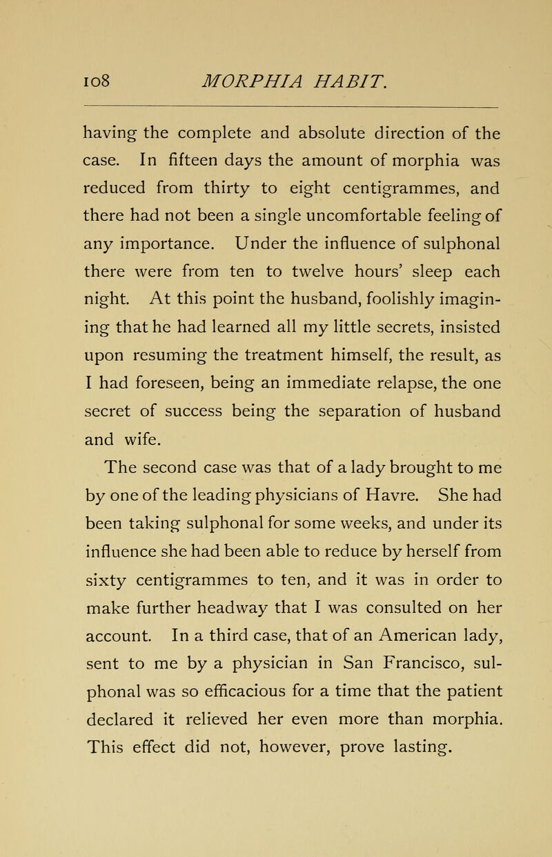 having the complete and absolute direction of the case. In fifteen days the amount of morphia was reduced from thirty to eight centigrammes, and there had not been a single uncomfortable feeling of any importance. Under the influence of sulphonal there were from ten to twelve hours' sleep each night. At this point the husband, foolishly imagin- ing that he had learned all my little secrets, insisted upon resuming the treatment himself, the result, as I had foreseen, being an immediate relapse, the one secret of success being the separation of husband and wife. The second case was that of a lady brought to me by one of the leading physicians of Havre. She had been taking sulphonal for some weeks, and under its influence she had been able to reduce by herself from sixty centigrammes to ten, and it was in order to make further headway that I was consulted on her account. In a third case, that of an American lady, sent to me by a physician in San Francisco, sul- phonal was so efficacious for a time that the patient declared it relieved her even more than morphia. This effect did not, however, prove lasting.