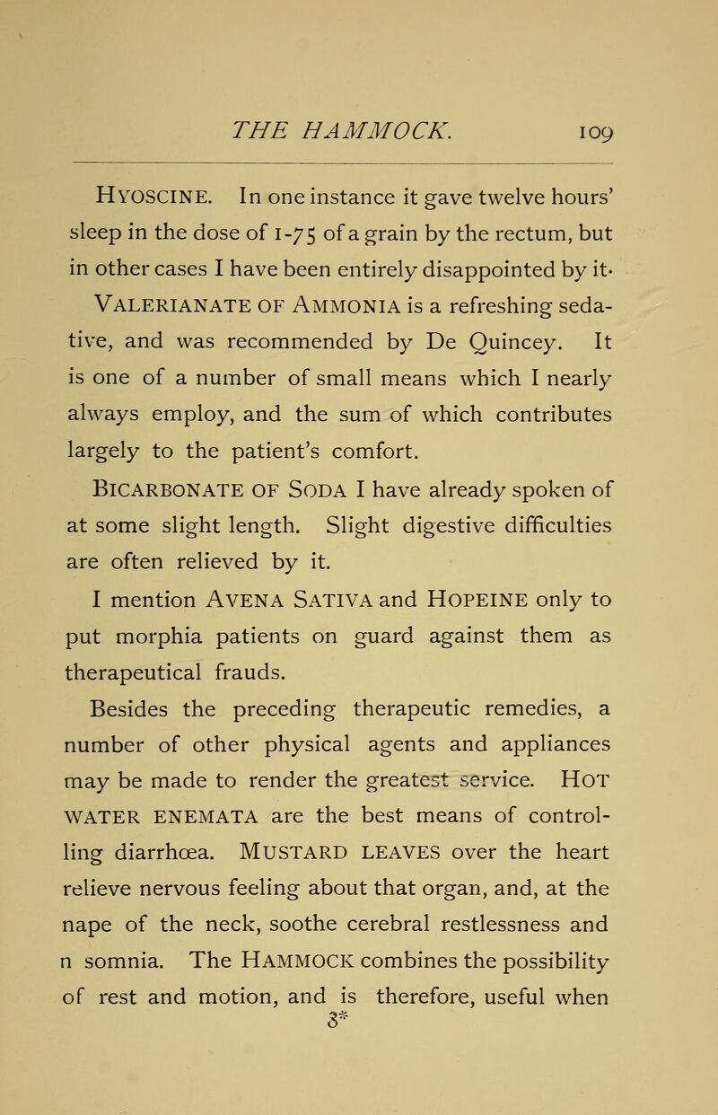 Hyoscine. In one instance it gave twelve hours' sleep in the dose of 1-75 of a grain by the rectum, but in other cases I have been entirely disappointed by it' Valerianate of Ammonia is a refreshing seda- tive, and was recommended by De Quincey. It is one of a number of small means which I nearly always employ, and the sum of which contributes largely to the patient's comfort. Bicarbonate of Soda I have already spoken of at some slight length. Slight digestive difficulties are often relieved by it. I mention AVENA Sativa and HOPEINE only to put morphia patients on guard against them as therapeutical frauds. Besides the preceding therapeutic remedies, a number of other physical agents and appliances may be made to render the greatest service. Hot WATER ENEMATA are the best means of control- ling diarrhoea. MUSTARD LEAVES over the heart relieve nervous feeling about that organ, and, at the nape of the neck, soothe cerebral restlessness and n somnia. The HAMMOCK combines the possibility of rest and motion, and is therefore, useful when 3^