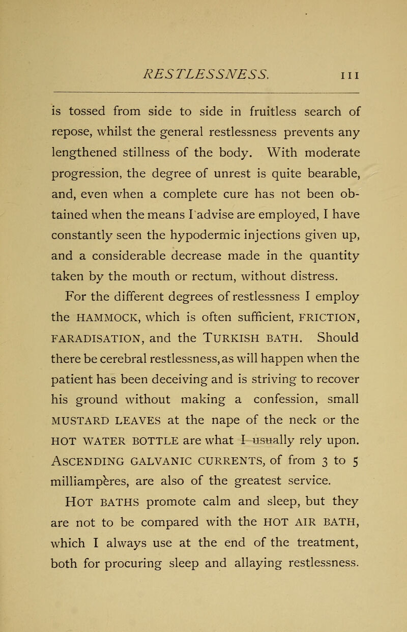 is tossed from side to side in fruitless search of repose, whilst the general restlessness prevents any- lengthened stillness of the body. With moderate progression, the degree of unrest is quite bearable, and, even when a complete cure has not been ob- tained when the means I'advise are employed, I have constantly seen the hypodermic injections given up, and a considerable decrease made in the quantity taken by the mouth or rectum, without distress. For the different degrees of restlessness I employ the HAMMOCK, which is often sufficient, FRICTION, FARADISATION, and the Turkish bath. Should there be cerebral restlessness, as will happen when the patient has been deceiving and is striving to recover his ground without making a confession, small MUSTARD LEAVES at the nape of the neck or the HOT WATER BOTTLE are what I usually rely upon. Ascending galvanic currents, of from 3 to 5 milliampbres, are also of the greatest service. Hot baths promote calm and sleep, but they are not to be compared with the HOT AIR BATH, which I always use at the end of the treatment, both for procuring sleep and allaying restlessness.
