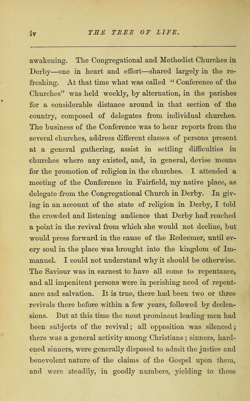 awakening. The Congregational and Methodist Churches in Derby—one in heart and effort—shared largely in the re- freshing. At that time what was called  Conference of the Churches was held weekly, by alternation, in the parishes for a considerable distance around in that section of the country, composed of delegates from individual churches. The business of the Conference was to hear reports from the several churches, address different classes of persons present at a general gathering, assist in settling difficulties in churches where any existed, and, in general, devise means for the promotion of religion in the churches. I attended a meeting of the Conference in Fairfield, my native place, as delegate from the Congregational Church in Derby. In giv- ing in an account of the state of religion in Derby, I told the crowded and listening audience that Derby had reached a point in the revival from which she would not decline, but would press forward in the cause of the Redeemer, until ev- ery soul in the place vras brought into the kingdom of Im- manuel, I could not understand why it should be otherwise. The Saviour was in earnest to have all come to repentance, and all impenitent persons were in perishing need of repent- ance and salvation. It is true, there had been two or three revivals there before within a few years, followed by declen- sions. But at this time the most prominent leading men had been subjects of the revival; all opposition was silenced; there was a general activity among Christians; sinners, hard- ened sinners, were generally disposed to admit the justice and benevolent nature of the claims of the Gospel upon them, and were steadily, in goodly numbers, yielding to these