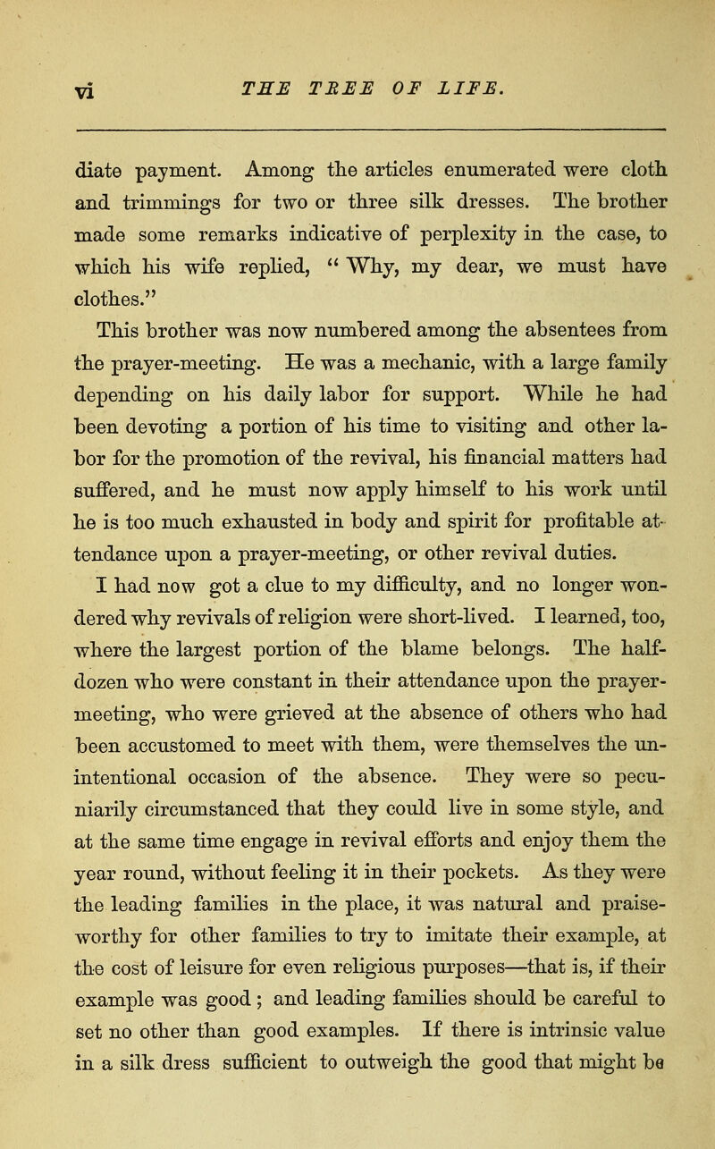 diate payment. Among the articles enumerated were clotli and trimmings for two or three silk dresses. The brother made some remarks indicative of perplexity in the case, to which his wife replied, '' Why, my dear, we must have clothes. This brother was now numbered among the absentees from the prayer-meeting. He was a mechanic, with a large family depending on his daily labor for support. While he had been devoting a portion of his time to visiting and other la- bor for the promotion of the revival, his financial matters had suffered, and he must now apply himself to his work until he is too much exhausted in body and spirit for profitable at- tendance upon a prayer-meeting, or other revival duties. I had now got a clue to my difSculty, and no longer won- dered why revivals of religion were short-lived. I learned, too, where the largest portion of the blame belongs. The half- dozen who were constant in their attendance upon the prayer- meeting, who were grieved at the absence of others who had been accustomed to meet with them, were themselves the un- intentional occasion of the absence. They were so pecu- niarily circumstanced that they could live in some style, and at the same time engage in revival efforts and enjoy them the year round, without feeling it in their pockets. As they were the leading families in the place, it was natural and praise- worthy for other families to try to imitate their example, at the cost of leisure for even religious purposes—that is, if their example was good ; and leading famihes should be careful to set no other than good examples. If there is intrinsic value in a silk dress sufficient to outweigh the good that might be