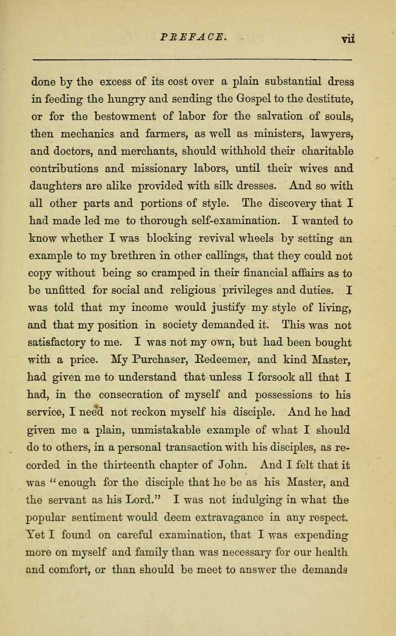 FEEFACE. ~ vix done by tlie excess of its cost over a plain substantial dress in feeding the bungry and sending tbe Gospel to tbe destitute, or for tbe bestowment of labor for tbe salvation of souls, tben mecbanics and farmers, as well as ministers, lawyers, and doctors, and merchants, should withhold their charitable contributions and missionary labors, until their wives and daughters are alike provided with silk dresses. And so with all other parts and portions of style. The discovery that I had made led me to thorough self-examination. I wanted to know whether I was blocking revival wheels by setting an example to my brethren in other callings, that they could not copy without being so cramped in their financial affairs as to be unfitted for social and religious privileges and duties. I was told that my income would justify my style of living, and that my position in society demanded it. This was not satisfactory to me. I was not my own, but had been bought with a price. My Purchaser, Eedeemer, and kind Master, had given me to understand that unless I forsook all that I had, in the consecration of myself and possessions to his service, I need not reckon myself his disciple. And he had given me a plain, unmistakable example of what I should do to others, in a personal transaction with his disciples, as re- corded in the thirteenth chapter of John. And I felt that it was '' enough for the disciple that he be as his Master, and the servant as his Lord. I was not indulging in what the popular sentiment would deem extravagance in any respect. Yet I found on careful examination, that I was expending more on myself and family than was necessary for our health and comfort, or than shoTild be meet to answer the demands