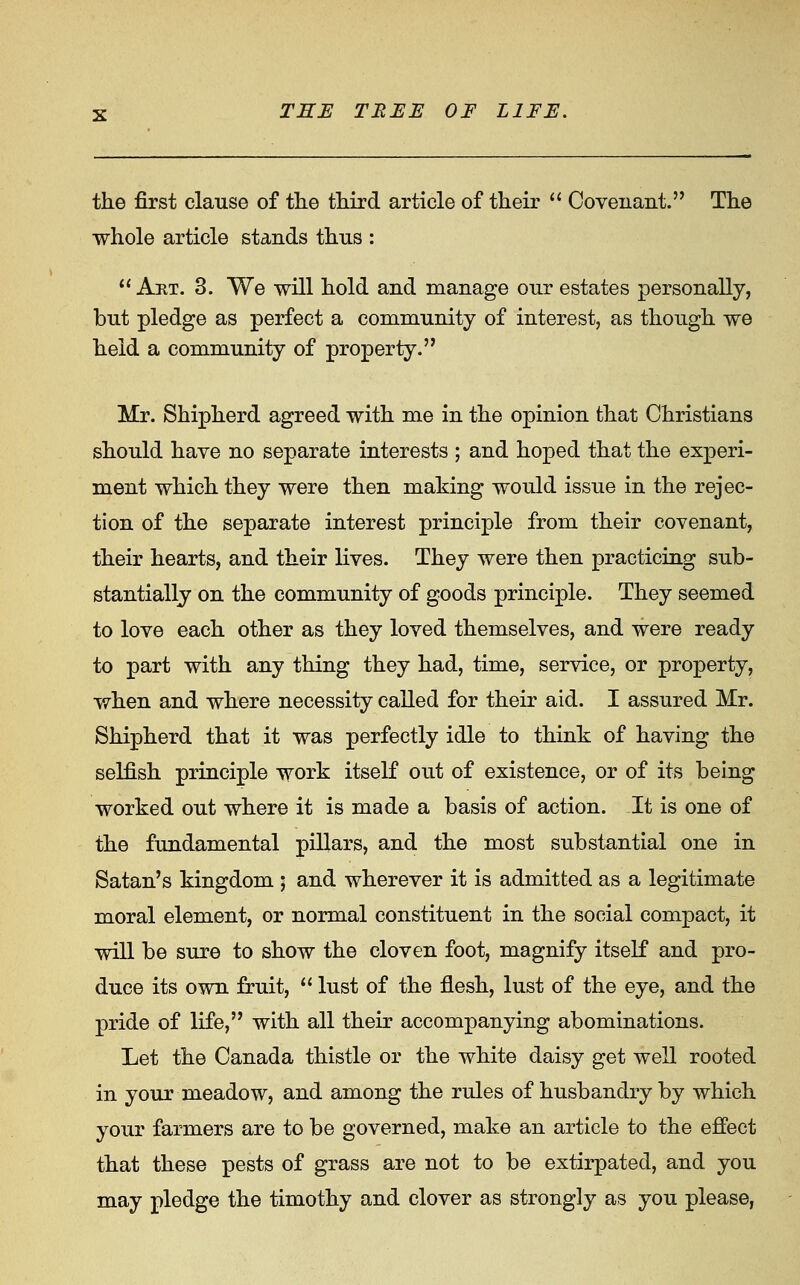 the first clause of the third article of their  Covenant. The whole article stands thns : Art. 3. We will hold and manage onr estates personally, but pledge as perfect a community of interest, as though we held a community of property. Mr. Shipherd agreed with me in the opinion that Christians should have no separate interests ; and hoped that the experi- ment which they were then making would issue in the rejec- tion of the separate interest principle from their covenant, their hearts, and their lives. They were then practicing sub- stantially on the community of goods principle. They seemed to love each other as they loved themselves, and were ready to part with any thing they had, time, service, or property, when and where necessity called for their aid. I assured Mr. Shipherd that it was perfectly idle to think of having the selfish principle work itself out of existence, or of its being worked out where it is made a basis of action. It is one of the fundamental pillars, and the most substantial one in Satan's kingdom ; and wherever it is admitted as a legitimate moral element, or normal constituent in the social compact, it will be sure to show the cloven foot, magnify itself and pro- duce its own fruit,  lust of the flesh, lust of the eye, and the pride of life, with all their accompanying abominations. Let the Canada thistle or the white daisy get well rooted in your meadow, and among the rules of husbandry by which your farmers are to be governed, make an article to the effect that these pests of grass are not to be extirpated, and you may pledge the timothy and clover as strongly as you please,