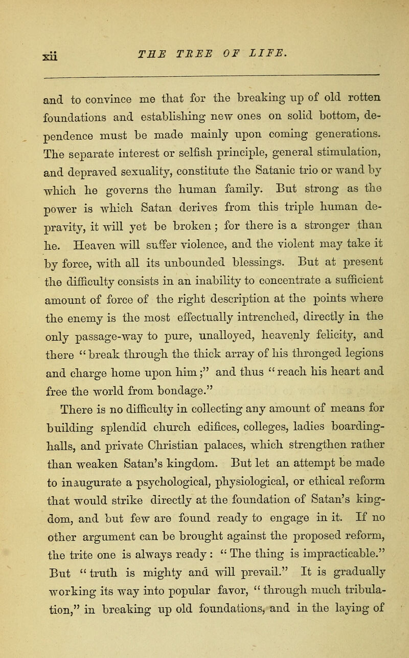 and to convince me that for tlie breaking np of old rotten foundations and establishing new ones on solid bottom, de- pendence must be made mainly upon coming generations. The separate interest or selfish principle, general stimulation, and depraved sexuality, constitute the Satanic trio or wand by which he governs the human family. But strong as the power is which Satan derives from this triple human de- pravity, it will yet be broken; for there is a stronger than he. Heaven will suffer Tiolence, and the violent may take it by force, with all its unbounded blessings. But at j)resent the difficulty consists in an inability to concentrate a sufficient amount of force of the right description at the points where the enemy is the most effectually intrenched, directly in the only passage-way to pure, unalloyed, heavenly felicity, and there  break through the thick array of his thronged legions and charge home upon him; and thus  reach his heart and free the world from bondage. There is no difficulty in collecting any amount of means for building splendid church edifices, colleges, ladies boarding- halls, and private Christian palaces, which strengthen rather than weaken Satan's kingdom. But let an attempt be made to inaugurate a psychological, physiological, or ethical reform that would strike directly at the foundation of Satan's king- dom, and but few are found ready to engage in it. If no other argument can be brought against the proposed reform, the trite one is always ready :  The thing is impracticable. But truth is mighty and will prevail. It is gradually working its way into popular favor,  through much tribula- tion, in breaking up old foundations, and in the laying of