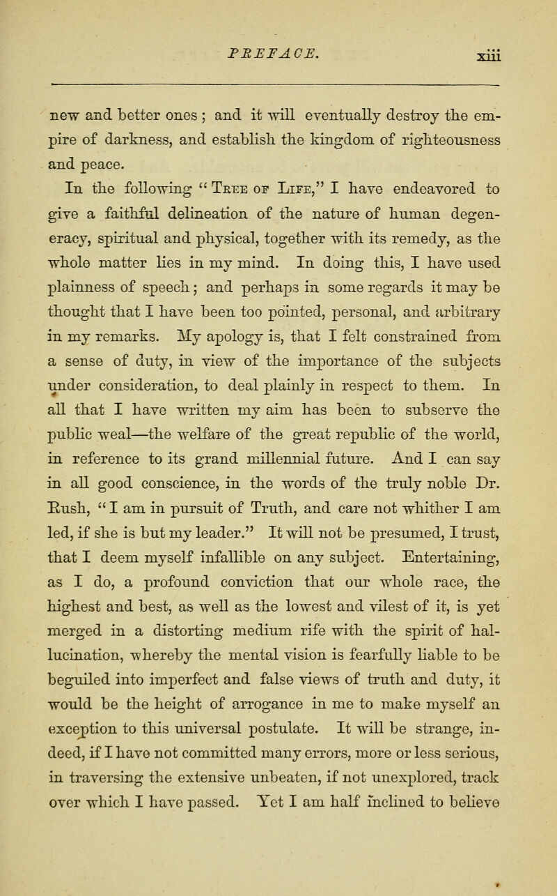 new and better ones ; and it will eventually destroy tlie em- pire of darkness, and establish, tbe kingdom of rigbteousness and peace. In tbe following  Teee of Life, I bave endeavored to give a faithful delineation of tbe nature of human degen- eracy, spiritual and physical, together with its remedy, as tbe wbole matter lies in my mind. In doing this, I bave used plainness of speech; and perhaps in some regards it may be thought that I bave been too pointed, personal, and arbitrary in my remarks. My apology is, that I felt constrained from. a sense of duty, in view of tbe importance of tbe subjects under consideration, to deal plainly in respect to them. In all that I bave written my aim has been to subserve tbe public weal—tbe welfare of tbe great repubbc of the world, in reference to its grand millennial future. And I can say in all good conscience, in the words of tbe truly noble Dr. Eusb,  I am in pursuit of Truth, and care not whither I am led, if she is but my leader. It will not be presumed, I trust, that I deem myself infallible on any subject. Entertaining, as I do, a profound conviction that our wbole race, tbe highest and best, as well as tbe lowest and vilest of it, is yet merged in a distorting medium rife with tbe spirit of hal- lucination, whereby the mental vision is fearfully liable to be beguiled into imperfect and false views of truth and duty, it would be tbe height of arrogance in me to make myself an exception to this universal postulate. It will be strange, in- deed, if I bave not committed many errors, more or less serious, in traversing tbe extensive unbeaten, if not unexplored, track over which I bave passed. Yet I am half inclined to believe