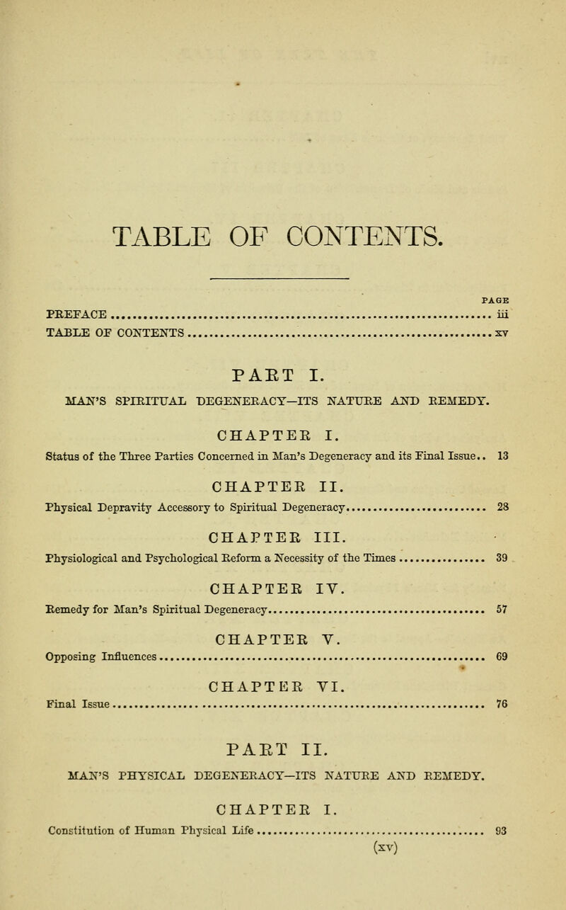 TABLE OF CONTENTS. PAGE PREFACE iii TABLE OE CONTENTS xv PAET I. MAN'S SPIBITTJAIi T)EGENERACY—ITS NATUEE AND EEMEDY. CHAPTEE I. status of the Three Parties Concerned in Man's Degeneracy and its Final Issue.. 13 CHAPTEE II. Physical Depravity Accessory to Spiritual Degeneracy 28 CHAPTEE III. Physiological and Psychological Keform a Necessity of the Times 39 CHAPTEE lY. Bemedy for Man's Spiritual Degeneracy 57 CHAPTEE Y. Opposing Influences 69 ■♦ CHAPTEE YI. Final Issue 76 PAET II. MAN'S PHYSICAL DEGENEEACY—ITS NATUBE AND REMEDY. CHAPTEE I. Constitution of Human Physical Life 93