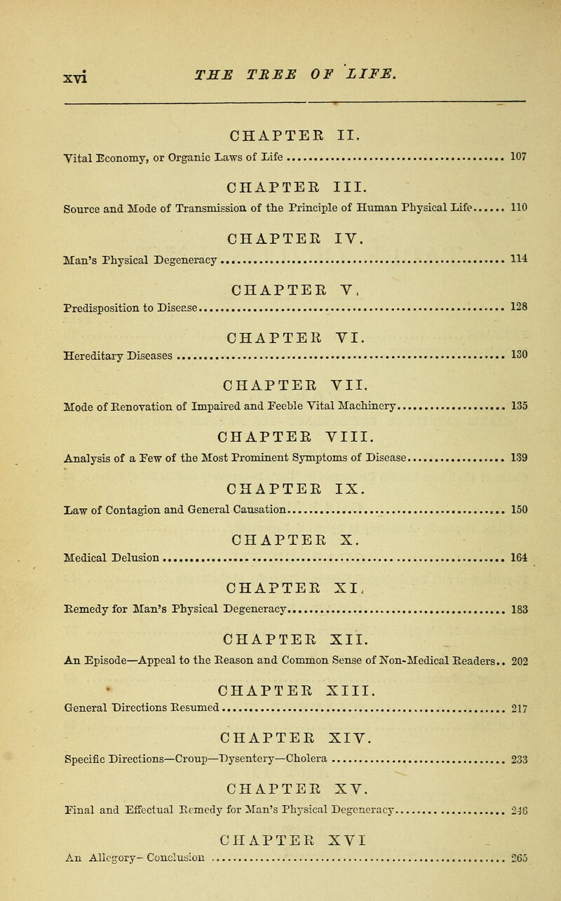 CHAPTEE II. Yital Economy, or Organic Laws of Life 107 CHAPTER III. Source and Mode of Transmission of the Principle of Human Physical Life 110 CHAPTER IV. Man's Physical Degeneracy 114 CHAPTEE Y. Predisposition to Disease 128 CHAPTER YI. Hereditary Diseases 130 CHAPTEE YII. Mode of Eenovation of Impaired and Peehle Vital Machinery 135 CHAPTEE YIII. Analysis of a Few of the Most Prominent Sjrmptoms of Disease 139 CHAPTEE IX. Law of Contagion and General Causation 150 CHAPTER X. Medical Delusion 164 CHAPTER XI. Remedy for Man's Physical Degeneracy 183 CHAPTER XII. An Episode—Appeal to the Beason and Common Sense of Non-Medical Readers.. 202 CHAPTER XIII. General Directions Resumed 217 CHAPTER XIY. Specific Directions—Croup—Dysentery—Cholera 233 CHAPTEE XY. Final and Effectual Remedy for Man's Physical Degeneracy 246 CHAPTER XYI An Allegory- Conclusion 265