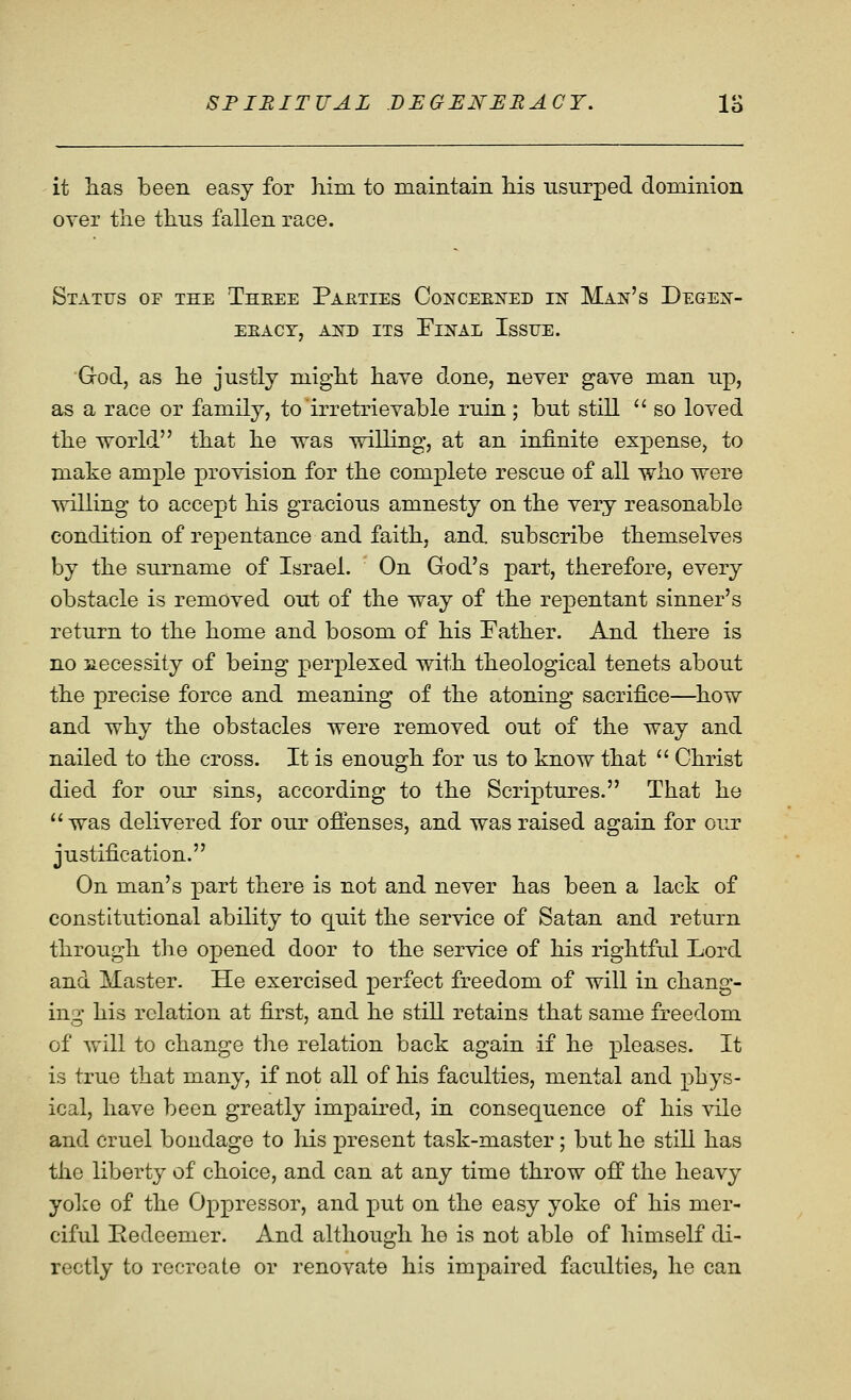 it lias been easy for him to maintain liis usurped dominion over tlie tlius fallen race. Status of the Theee Pabties CoNCEEifED in Man's Degen- EEACY, AND ITS FlNAL IsSUE. Grod, as lie justly miglit haye done, never gave man up, as a race or family, to irretrievable rxiin ; but still  so loved tbe world tbat be was willing, at an infinite expense, to make ample provision for the complete rescue of all wbo were willing to accept bis gracious amnesty on tbe very reasonable condition of repentance and faitb, and. subscribe themselves by tbe surname of Israel. On God's part, therefore, every obstacle is removed out of the way of the repentant sinner's return to the home and bosom of his Father. And there is no necessity of being perplexed with theological tenets about the precise force and meaning of the atoning sacrifice—^how and why the obstacles were removed out of the way and nailed to the cross. It is enough for us to know that  Christ died for our sins, according to the Scriptures. That he  was delivered for our oftenses, and was raised again for our justification. On man's part there is not and never has been a lack of constitutional ability to quit the service of Satan and return through the opened door to the service of his rightful Lord and Master. He exercised perfect freedom of will in chang- ing his relation at first, and he still retains that same freedom of will to change the relation back again if he pleases. It is true that many, if not all of his faculties, mental and phys- ical, have been greatly impaired, in consequence of his vile and cruel bondage to his present task-master; but he still has the liberty of choice, and can at any time throw off the heavy yoke of the Oppressor, and put on the easy yoke of his mer- ciful Redeemer. And although he is not able of himself di- rectly to recreate or renovate his impaired faculties, he can