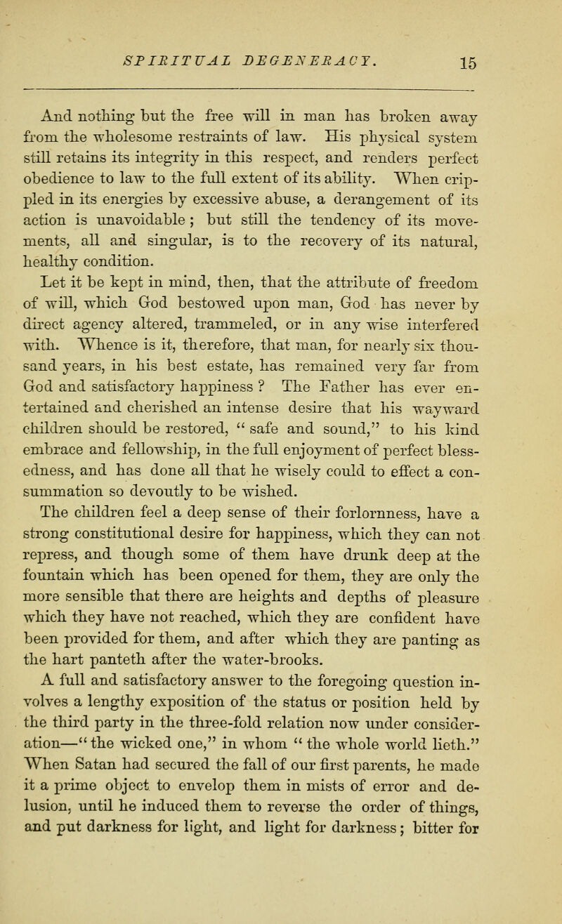 And nothing but tlie free will in man lias broken away from tbe wholesome restraints of law. His physical system still retains its integrity in this respect, and renders perfect obedience to law to the full extent of its ability. When crip- pled in its energies by excessive abuse, a derangement of its action is im,avoidable ; but still the tendency of its move- ments, all and singular, is to the recovery of its natural, healthy condition. Let it be kept in mind, then, that the attribute of freedom of will, which God bestowed upon man, God has never by direct agency altered, trammeled, or in any wise interfered with. Whence is it, therefore, that man, for nearl}- six thou- sand years, in his best estate, has remained very far from God and satisfactory happiness ? The Father has ever en- tertained and cherished an intense desire that his wayward children should be restored,  safe and sound, to his land embrace and fellowship, in the full enjoyment of perfect bless- edness, and has done all that he wisely could to effect a con- summation so devoutly to be wished. The children feel a deep sense of their forlornness, have a strong constitutional desire for happiness, which they can not repress, and though some of them have drunk deep at the fountain which has been opened for them, they are only the more sensible that there are heights and depths of pleasure which they have not reached, which they are confident have been provided for them, and after which they are panting as the hart panteth after the water-brooks. A full and satisfactory answer to the foregoing question in- volves a lengthy exposition of the status or position held by the third party in the three-fold relation now imder consider- ation—the wicked one, in whom  the whole world lieth. When Satan had secured the fall of our first parents, he made it a prime object to envelop them in mists of error and de- lusion, until he induced them to reverse the order of things, and put darkness for light, and light for darkness; bitter for