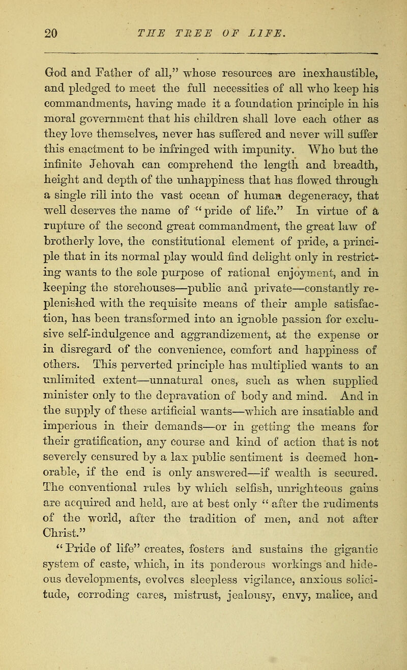 God and Fatlier of all, whose resources are inexhaustible, and pledged to meet the full necessities of all who keep his commandments, haying made it a foundation principle in his moral government that his children shall love each other as they love themselves, never has suffered and never will suffer this enactment to be infringed with impunity. Who but the infinite Jehovah can comprehend the length and breadth, height and depth of the unhappiness that has flowed through a single rill into the vast ocean of human degeneracy, that well deserves the name of  pride of life. In virtue of a rupture of the second great commandment, the great law of brotherly love, the constitutional element of pride, a princi- ple that in its normal play would find delight only in restrict- ing wants to the sole purpose of rational enjoyment, and. in keeping the storehouses—public and private—constantly re- plenished with the requisite means of their ample satisfac- tion, has been transformed into an ignoble passion for exclu- sive self-indulgence and aggrandizement, at the expense or in disregard of the convenience, comfort and happiness of others. This perverted principle has multiplied wants to an unlimited extent—unnatural ones, such as when supplied minister only to the depravation of body and mind. And in the supply of these artificial wants—which are insatiable and imperious in their demands—or in getting the means for their gratification, any course and kind of action that is not severely censured by a lax public sentiment is deemed hon- orable, if the end is only answered—if wealth is secured. The conventional rules by which selfish, unrighteous gains are acquired and held, are at best only '' after the rudiments of the world, after the tradition of men, and not after Christ. *' Pride of life creates, fosters and sustains the gigantic system of caste, which, in its ponderous workings and hide- ous developments, evolves sleepless vigilance, anxious solici- tude, corroding cares, mistrust, jealousy, envy, malice, and